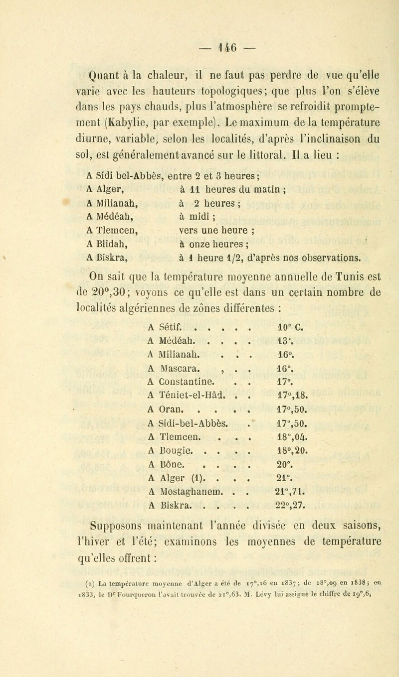 U6 Quant à la chaleur, il ne faut pas perdre de vue qu'elle varie avec les hauteurs topologiques; que pins l'on s'élève dans les pays chauds, plus l'atmosphère se refroidit prompte- ment (Kabylie, par exemple). Le maximum delà température diurne, variable, selon les localités, d'après l'inclinaison du sol, est généralement avancé sur le littoral. Il a lieu : A Sidi bel-Abbès, entre 2 et 3 heures ; A Alger, à 11 heures du matin ; A Milianah, à 2 heures ; A Médéah, à midi ; A Tlemcen, vers une heure ; A Blidah, à onze heures ; A Biskra, à i heure 1/2, d'après nos observations. On sait que la température moyenne annuelle de Tunis est de 20°,30; voyons ce qu'elle est dans un certain nombre de ennes de zones diiïei entes : 10° c. 13'. A Milianah. . . 16°. A Mascara. , . 16°. A Constantine. 17°. A Téniet-el-Hâd, . 17°,18. 17°,50. A Sidi-bel-Abbès. 17°,50. A Tlemcen. 18%04. 18°,20. 20°. A Alger (1). . . , 21°. A Mostaghanem. . . 21\7l. 22°,27. Supposons maintenant l'année divisée en deux saisons, l'hiver et l'été; examinons les moyennes de température qu'elles offrent : (i) La température moyenne d'Alger a été de 17°,16 en 1837; de i8°,oo. en i838; en i833, le Dr Fourqueron l'avait trouvée de 21°,63. M. Lévy lui assigne le chiffre de i9°,6,