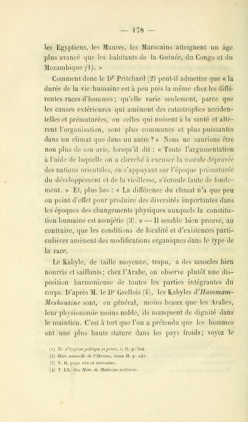 — 478 — les Egyptiens, les Maures, les Marocains atteignent un âge plus avancé que les habitants de la Guinée, du Congo et du Mozambique (\). » Comment donc le Dr Pritchard (2) peut-il admettre que « la durée de la vie humaine est à peu près la même chez les diffé- rentes races d'hommes; qu'elle varie seulement, parce que les causes extérieures qui amènent des catastrophes acciden- telles et prématurées, ou celles qui nuisent à la santé et altè- rent l'organisation, sont plus communes et plus puissantes dans un climat que dans un autre?» Nous ne saurions être non plus de son avis, lorsqu'il dit : « Toute l'argumentation à l'aide de laquelle on a cherché à excuser la morale dépravée des nations orientales, en s'appuyant sur l'époque prématurée du développement et de la vieillesse, s'écroule faute de fonde- ment. » Et, plus bas : « La différence du climat n'a que peu ou point d'effet pour produire des diversités importantes dans les époques des changements physiques auxquels la constitu- tion humaine est assujétie (3). » — Il semble bien prouvé, au contraire, que les conditions de localité et d'existences parti- culières amènent des modifications organiques dans le type de la race. Le Kabyle, de taille moyenne, trapu, a des muscles bien nourris et saillants; chez l'Arabe, on observe plutôt une dis- position harmonieuse de toutes les parties intégrantes du corps. D'après M. le Dr Grellois (i), les Kabyles cYHa?nmam- Meskoutine sont, en général, moins beaux que les Arabes, leur physionomie moins noble, ils manquent de dignité dans le maintien. C'est à tort que l'on a prétendu que les hommes ont une plus haute stature dans les pays froids; voyez le (i) Tr. d'hygiène publique et privée, t. H, p. 5o4- (2) Hist. naturelle de l'Homme, tome II, p. 24?- (3) T. II, page 252 et suivantes.