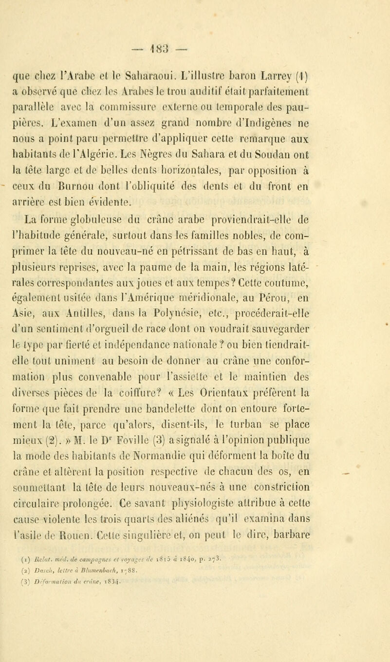 que chez l'Arabe cl le Saharaoui. L'illustre baron Larrey (1) a observé que chez les Arabes le trou auditif était parfaitement parallèle avec la commissure externe ou temporale des pau- pières. L'examen d'un assez grand nombre d'Indigènes ne nous a point paru permettre d'appliquer cette remarque aux habitants de l'Algérie. Les Nègres du Sahara et du Soudan ont la tête large et de belles dents horizontales, par opposition à ceux du Burnou dont l'obliquité des dents et du front en arrière est bien évidente. La forme globuleuse du crâne arabe proviendrait-elle de l'habitude générale, surtout dans les familles nobles, de com- primer la tête du nouveau-né en pétrissant de bas en haut, à plusieurs reprises, avec la paume de la main, les régions laté- rales correspondantes aux joues et aux tempes? Cette coutume, également usitée dans l'Amérique méridionale, au Pérou, en Asie, aux Antilles, dans la Polynésie, etc., procéderait-elle d'un sentiment d'orgueil de race dont on voudrait sauvegarder le type par fierté et indépendance nationale? ou bien tiendrait- elle tout uniment au besoin de donner au crâne une confor- mation plus convenable pour l'assiette et le maintien des diverses pièces de la coiffure? « Les Orientaux préfèrent la forme que fait prendre une bandelette dont on entoure forte- ment la tête, parce qu'alors, disent-ils, le turban se place mieux (2). » M. le Dr Foville (3) a signalé à l'opinion publique la mode des habitants de Normandie qui déforment la boîte du crâne et altèrent la position respective de chacun des os, en soumettant la tête de leurs nouveaux-nés à une constriction circulaire prolongée. Ce savant physiologiste attribue à cette cause violente les trois quarts des aliénés qu'il examina dans l'asile de Rouen. Cette singulière et, on peut le dire, barbare (i) Relal. mrJ. de campagnes ri voyages de 18 i5 « l84°; p. 273. (2) Dasc'i, le lire à Blumenbuch, 178S. (3) Déformation du crâne, i834-