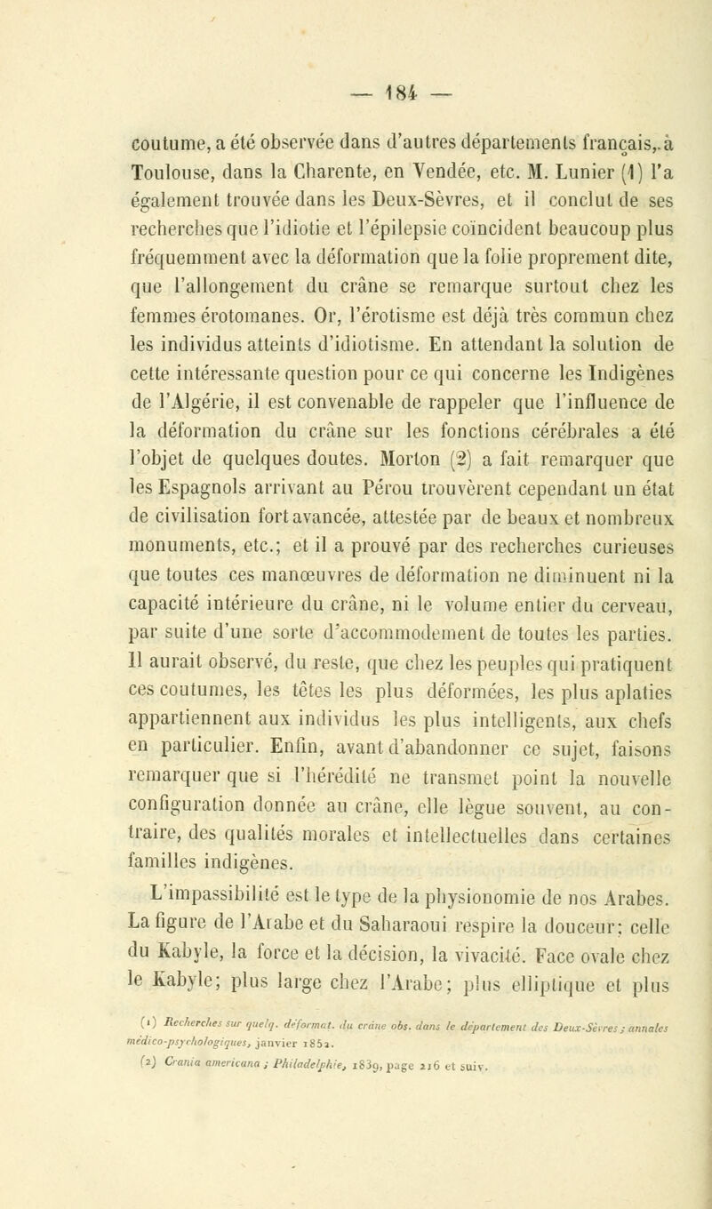 coutume, a été observée dans d'autres départements français,.à Toulouse, dans la Charente, en Vendée, etc. M. Lunier (1) l'a également trouvée dans les Deux-Sèvres, et il conclut de ses recherches que l'idiotie et l'épilepsie coïncident beaucoup plus fréquemment avec la déformation que la folie proprement dite, que l'allongement du crâne se remarque surtout chez les femmes érotomanes. Or, l'érotisme est déjà très commun chez les individus atteints d'idiotisme. En attendant la solution de cette intéressante question pour ce qui concerne les Indigènes de l'Algérie, il est convenable de rappeler que l'influence de la déformation du crâne sur les fonctions cérébrales a été l'objet de quelques doutes. Morton [2) a fait remarquer que les Espagnols arrivant au Pérou trouvèrent cependant un état de civilisation fort avancée, attestée par de beaux et nombreux monuments, etc.; et il a prouvé par des recherches curieuses que toutes ces manœuvres de déformation ne diminuent ni la capacité intérieure du crâne, ni le volume entier du cerveau, par suite d'une sorte d'accommodement de toutes les parties. 11 aurait observé, du reste, que chez les peuples qui pratiquent ces coutumes, les têtes les plus déformées, les plus aplaties appartiennent aux individus les plus intelligents, aux chefs en particulier. Enfin, avant d'abandonner ce sujet, faisons remarquer que si l'hérédité ne transmet point la nouvelle configuration donnée au crâne, elle lègue souvent, au con- traire, des qualités morales et intellectuelles dans certaines familles indigènes. L'impassibilité est le type de la physionomie de nos Arabes. La figure de l'Arabe et du Saharaoui respire la douceur; celle du Kabyle, la force et la décision, la vivacité. Face ovale chez le Kabyle; plus large chez l'Arabe; plus elliptique et plus (i) Recherches sur quelq. déformat, djt crâne obs. dans le département des Deux-Sèrres; annales médico-psychologiques, janvier i85î. (2) Oania americana ; Philadelphie, 1839, page 2j6 et sui\.