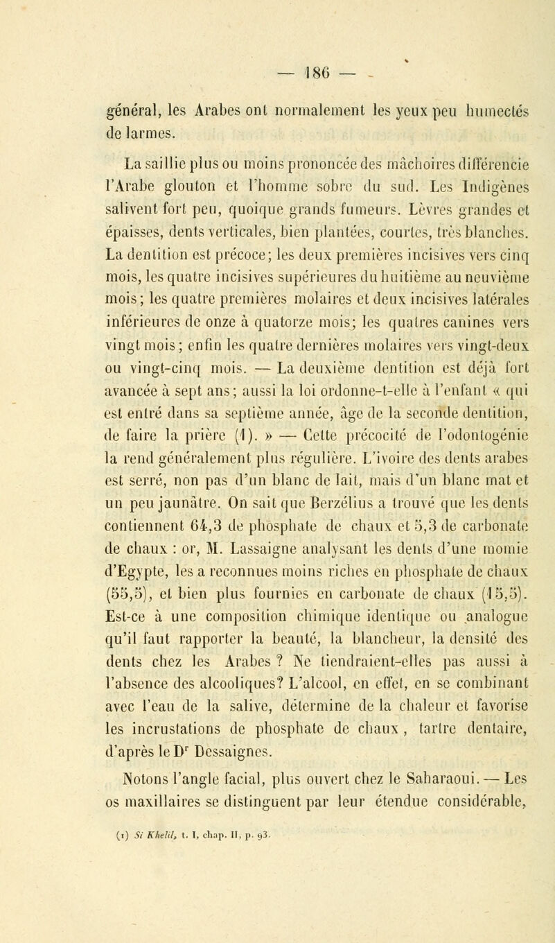 — 180 — - général, les Arabes ont normalement les yeux peu humectés de larmes. La saillie plus ou moins prononcée des mâchoires différencie l'Arabe glouton et l'homme sobre du sud. Les Indigènes salivent fort peu, quoique grands fumeurs. Lèvres grandes et épaisses, dents verticales, bien plantées, courtes, très blanches. La dentition est précoce; les deux premières incisives vers cinq mois, les quatre incisives supérieures du huitième au neuvième mois; les quatre premières molaires et deux incisives latérales inférieures de onze à quatorze mois; les qualres canines vers vingt mois ; enfin les quatre dernières molaires vers vingt-deux ou vingt-cinq mois. — La deuxième dentition est déjà fort avancée à sept ans; aussi la loi ordonne-t-elle à l'enfant « qui est entré dans sa septième année, âge de la seconde dentition, de faire la prière (1). » — Cette précocité de l'odontogénie la rend généralement plus régulière. L'ivoire des dents arabes est serré, non pas d'un blanc de lait, mais d'un blanc mat et un peu jaunâtre. On sait que Berzélius a trouvé que les dents contiennent 64,3 de phosphate de chaux et 5,3 de carbonate de chaux : or, M. Lassaigne analysant les dents d'une momie d'Egypte, les a reconnues moins riches en phosphate de chaux (55,5), et bien plus fournies en carbonate de chaux (15,5). Est-ce à une composition chimique identique ou analogue qu'il faut rapporter la beauté, la blancheur, la densité des dents chez les Arabes ? Ne tiendraient-elles pas aussi à l'absence des alcooliques? L'alcool, en effet, en se combinant avec l'eau de la salive, détermine de la chaleur et favorise les incrustations de phosphate de chaux , tartre dentaire, d'après leDr Dessaignes. Notons l'angle facial, plus ouvert chez le Saharaoui. — Les os maxillaires se distinguent par leur étendue considérable,