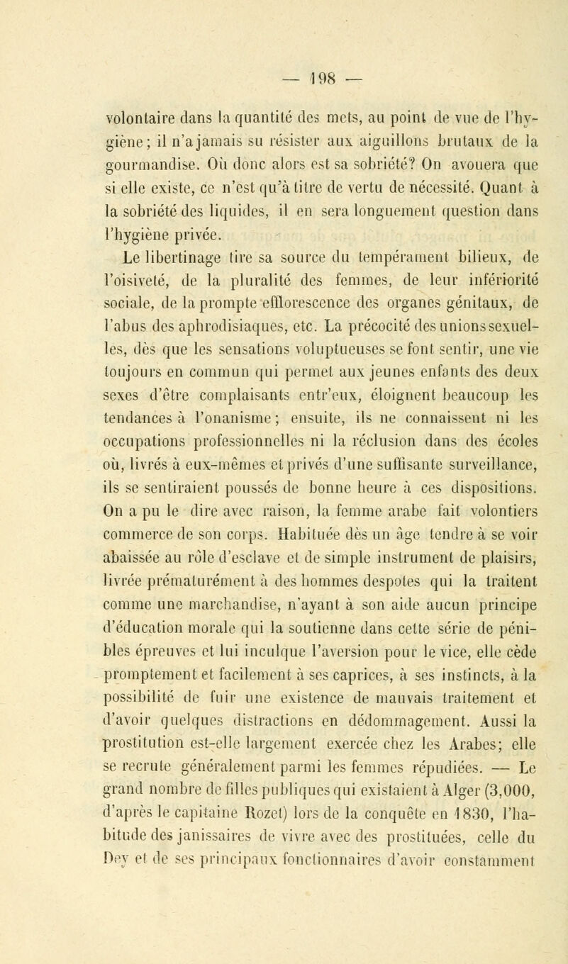 volontaire dans la quantité des mets, au point de vue de l'hy- giène; il n'a jamais su résister aux aiguillons brutaux de la gourmandise. Où donc alors est sa sobriété? On avouera que si elle existe, ce n'est qu'à titre de vertu de nécessité. Quant à la sobriété des liquides, il en sera longuement question dans l'hygiène privée. Le libertinage tire sa source du tempérament bilieux, de l'oisiveté, de la pluralité des femmes, de leur infériorité sociale, de la prompte efflorescence des organes génitaux, de l'abus des aphrodisiaques, etc. La précocité des unions sexuel- les, dès que les sensations voluptueuses se font sentir, une vie toujours en commun qui permet aux jeunes enfants des deux sexes d'être complaisants entr'eux, éloignent beaucoup les tendances à l'onanisme ; ensuite, ils ne connaissent ni les occupations professionnelles ni la réclusion dans des écoles où, livrés à eux-mêmes et privés d'une suffisante surveillance, ils se sentiraient poussés de bonne heure à ces dispositions. On a pu le dire avec raison, la femme arabe fait volontiers commerce de son corps. Habituée dès un âge tendre à se voir abaissée au rôle d'esclave et de simple instrument de plaisirs, livrée prématurément à des hommes despotes qui la traitent comme une marchandise, n'ayant à son aide aucun principe d'éducation morale qui la soutienne dans cette série de péni- bles épreuves et lui inculque l'aversion pour le vice, elle cède promptement et facilement à ses caprices, à ses instincts, à la possibilité de fuir une existence de mauvais traitement et d'avoir quelques distractions en dédommagement. Aussi la prostitution est-elle largement exercée chez les Arabes; elle se recrute généralement parmi les femmes répudiées. — Le grand nombre de filles publiques qui existaient à Alger (3,000, d'après le capitaine Rozet) lors de la conquête en 1830, l'ha- bitude des janissaires de vivre avec des prostituées, celle du Dey el de ses principaux fonctionnaires d'avoir constamment