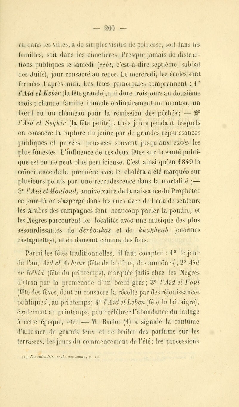 iM, dans les villes, à de simples visites de politesse, soit clans les familles, soit clans les cimetières. Presque jamais de distrac- tions publiques le samedi (sebt, c'est-à-dire septième, sabbat des Juifs), jour consacré au repos. Le mercredi, les écoles sont fermées l'après-midi. Les fêles principales comprennent : 1° lAïd el Kebir (lafêlegrande),qui dure troisjoursau douzième mois; chaque famille immole ordinairement un mouton, un bœuf ou un chameau pour la rémission des péchés; — 2° VAïd el Seghir (la fêle petite) : trois jours pendant lesquels on consacre la rupture du jeûne par de grandes réjouissances publiques et privées, poussées souvent jusqu'aux excès les plus funestes. L'influence de ces deux fêtes sur la santé publi- que est on ne peut plus pernicieuse. C'est ainsi qu'en 1849 la coïncidence de la première avec le choléra a été marquée sur plusieurs points par une recrudescence dans la mortalité ;— 3° l'ÂïdelMouloud, anniversaire de la naissance du Prophète: ce jour-là on s'asperge dans les rues avec de l'eau de senteur; les Arabes des campagnes font beaucoup parler la poudre, et les Nègres parcourent les localités avec une musique des plus assourdissantes de derboukas et de khakheub (énormes castagnettes), et en dansant comme des fous. Parmi les fêtes traditionnelles, il faut compter : 1° le jour de l'an, Aïd el Achour (fête de la dîme, des aumônes); 2° Aïd cr Rêbiâ (fête du printemps), marquée jadis chez les Nègres d'Oran par la promenade d'un bœuf gras; 3° VAïd el Foui (fête des fèves, dont on consacre la récolte par des réjouissances publiques), au printemps; 4° l'AïdelLcbcn(fèteAu laitaigre), également au printemps, pour célébrer l'abondance du laitage à cette époque, etc. —M. Bâche (1) a signalé la coutume d'allumer de grands feux et de brûler des parfums sur les terrasses, les jours du commencement de l'été; les processions i ' D i calendrier «rabc musulman, p. 2?..