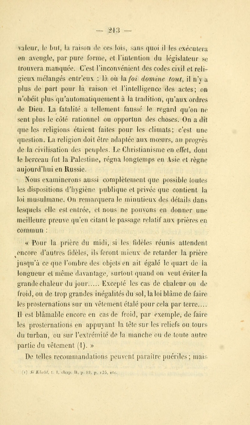 yaleur, le but, la raison de ces lois, sans quoi il les exécutera en aveugle, par pure forme, et l'intention du législateur se trouvera manquée. C'est l'inconvénient des codes civil et reli- gieux mélangés entr'eux : là où \a,foi domine tout, il n'y a plus de part pour la raison et l'intelligence des actes; on n'obéit plus qu'automatiquement à la tradition, qu'aux ordres de Dieu. La fatalité a tellement faussé le regard qu'on ne sent plus le côté rationnel ou opportun des choses. On a dit que les religions étaient faites pour les climats; c'est une question. La religion doit être adaptée aux mœurs, au progrès de la civilisation des peuples. Le Christianisme en effet, dont le berceau fut la Palestine, régna longtemps en Asie et règne aujourd'hui en Russie. Nous examinerons aussi complètement que possible toutes les dispositions d'hygiène publique et privée que contient la loi musulmane. On remarquera le minutieux des détails dans lesquels elle est entrée, et nous ne pouvons en donner une meilleure preuve qu'en citant le passage relatif aux prières en commun : « Pour la prière du midi, si les fidèles réunis attendent encore d'autres (idèles, ils feront mieux de retarder la prière jusqu'à ce que l'ombre des objets en ait égalé le quart de la longueur et même davantage, surtout quand on veut éviter la grande chaleur du jour Excepté les cas de chaleur ou de froid, ou de trop grandes inégalités du sol, la loi blâme de faire les prosternations sur un vêtement étalé pour cela par terre.... Il est blâmable encore en cas de froid, par exemple, de faire les prosternations en appuyant la tête sur les reliefs ou tours du turban, ou sur l'extrémité de la manche ou de toute autre partie du vêtement (1). » De telles recommandations peuvent paraître puériles ; mais (i) Si Khelit, t. I, tliap. Il, p. 88, p. i35, etc.