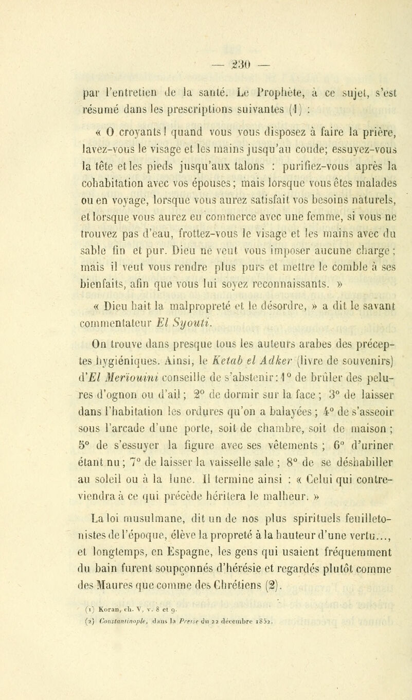 — 330 — par l'entretien de la santé. Le Prophète, à ce sujet, s'est résumé dans les prescriptions suivantes (1) : « 0 croyants! quand vous vous disposez à faire la prière, lavez-vous le visage et les mains jusqu'au coude; essuyez-vous la tête et les pieds jusqu'aux talons : purifiez-vous après la cohabitation avec vos épouses ; mais lorsque vous êtes malades ou en voyage, lorsque vous aurez satisfait vos besoins naturels, et lorsque vous aurez eu commerce avec une femme, si vous ne trouvez pas d'eau, frottez-vous le visage et les mains avec du sable fin et pur. Dieu ne veut vous imposer aucune charge; mais il veut vous rendre plus purs et mettre le comble à ses bienfaits, afin que vous lui soyez reconnaissants. » « Dieu hait la malpropreté et le désordre, » a dit le savant commentateur El Syouti. On trouve dans presque tous les auteurs arabes des précep- tes hygiéniques. Ainsi, le Ketab el Adker (livre de souvenirs) lYEI Merïouini conseille de s'abstenir :1° de brûler des pelu- res d'ognon ou d'ail ; 2° de dormir sur la face ; 3° de laisser dans l'habitation les ordures qu'on a balayées ; 4° de s'asseoir sous l'arcade d'une porte, soit de chambre, soit de maison ; 5° de s'essuyer la figure avec ses vêtements ; 6 d'uriner étant nu ; 7° de laisser la vaisselle sale ; 8° de se déshabiller au soleil ou à la lune. Il termine ainsi : « Celui qui contre- viendra à ce qui précède héritera le malheur. » La loi musulmane, dit un de nos plus spirituels feuilleto- nistes de l'époque, élève la propreté à la hauteur d'une vertu..., et longtemps, en Espagne, les gens qui usaient fréquemment du bain furent soupçonnés d'hérésie et regardés plutôt comme des Maures que comme des Chrétiens (2). (i) Koran, ch. V, v. 8 et 9.