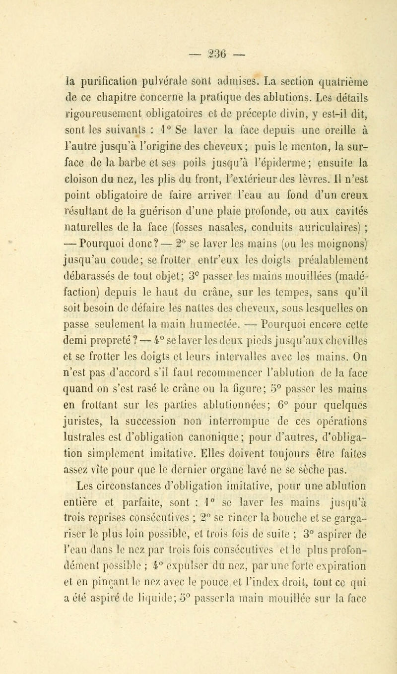 la purification pulvérale sont admises. La section quatrième de ce chapitre concerne la pratique des ablutions. Les détails rigoureusement obligatoires et de précepte divin, y est-il dit, sont les suivants : 1° Se laver la face depuis une oreille à l'autre jusqu'à l'origine des cheveux; puis le menton, la sur- face de la barbe et ses poils jusqu'à 1'épiderme; ensuite la cloison du nez, les plis du front, l'extérieur des lèvres. Il n'est point obligatoire de faire arriver l'eau au fond d'un creux résultant de la guérison d'une plaie profonde, ou aux cavités naturelles de la face (fosses nasales, conduits auriculaires) ; — Pourquoi donc? — 2° se laver les mains (ou les moignons) jusqu'au coude; se frotter entr'eux les doigts préalablement débarassés de tout objet; 3° passer les mains mouillées (madé- faction) depuis le haut du crâne, sur les tempes, sans qu'il soit besoin de défaire les nattes des cheveux, sous lesquelles on passe seulement la main humectée. — Pourquoi encore cette demi propreté ? — 4° se laver les deux pieds j usqu'aux chevilles et se frotter les doigts et leurs intervalles avec les mains. On n'est pas d'accord s'il faut recommencer l'ablution de la face quand on s'est rasé le crâne ou la figure; 5° passer les mains en frottant sur les parties ablutionnées; 6° pour quelques juristes, la succession non interrompue de ces opérations lustrales est d'obligation canonique; pour d'autres, d'obliga- tion simplement imitative. Elles doivent toujours être faites assez vite pour que le dernier organe lavé ne se sèche pas. Les circonstances d'obligation imitative, pour une ablution entière et parfaite, sont : 1° se laver les mains jusqu'à trois reprises consécutives ; 2° se rincer la bouche et se garga- riser le plus loin possible, et trois fois de suite ; 3° aspirer de l'eau dans le nez par trois fois consécutives et le plus profon- dément possible ; 4° expulser du nez, par une forte expiration et en pinçant le nez avec le pouce et l'index droit, tout ce qui a été aspiré de liquide;.3° passerîâ main mouillée sur la face