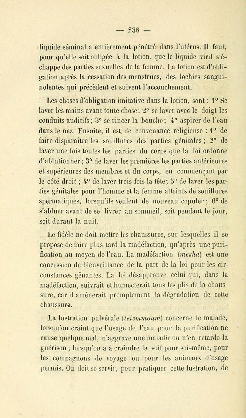 liquide séminal a entièrement pénétré dans l'utérus. Il faut, pour qu'elle soit obligée à la lotion, que le liquide viril s'é- chappe des parties sexuelles de la femme. La lotion est d'obli- gation après la cessation des menstrues, des lochies sangui- nolentes qui précèdent et suivent l'accouchement. Les choses d'obligation imitative dans la lotion, sont : 1° Se laver les mains avant toute chose; 2° se laver avec le doigt les conduits auditifs ; 3° se rincer la bouche; 4° aspirer de l'eau dans le nez. Ensuite, il est. de convenance religieuse : 1° de faire disparaître les souillures des parties génitales ; 2° de laver une fois toutes les parties du corps que la loi ordonne d'ablutionner ; 3° de laver les premières les parties antérieures et supérieures des membres et du corps, en commençant par le côté droit ; 4° de laver trois fois la tête; 5° de laver les par- ties génitales pour l'homme et la femme atteints de souillures spermatiques, lorsqu'ils veulent de nouveau copuler ; 6° de s'abluer avant de se livrer au sommeil, soit pendant le jour, soit durant la nuit. Le fidèle ne doit mettre les chaussures, sur lesquelles il se propose de faire plus tard la madéfaction, qu'après une puri- fication au moyen de l'eau. La madéfaction [mesha] est une concession de bienveillance de la part de la loi pour les cir- constances gênantes. La loi désapprouve celui qui, dans la madéfaction, suivrait et humecterait tous les plis de la chaus- sure, car il amènerait promptement la dégradation de cette chaussure. La luslration pulvérale (teïemmoum) concerne le malade, lorsqu'on craint que l'usage de l'eau pour la purification ne cause quelque mal. n'aggrave une maladie ou n'en retarde la guérison ; lorsqu'on a à craindre la soif pour soi-même, pour les compagnons de voyage ou pour les animaux d'usage permis. On doit se servir, pour pratiquer cette luslration, de