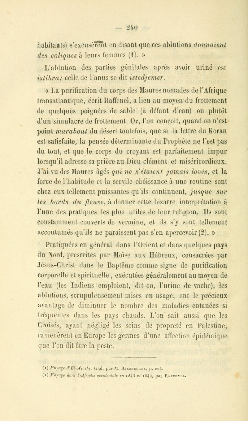 habitants) s'excusèrent en disant que ces ablutions donnaient des coliques à leurs femmes (1). » L'ablution des parties génitales après avoir uriné est istibra; celle de l'anus se dit isledjemer. « La purification du corps des Maures nomades de l'Afrique transatlantique, écrit Raffenel, a lieu au moyen du frottement de quelques poignées de sable (à défaut d'eau} ou plutôt d'un simulacre de frottement, Or, l'on conçoit, quand on n'est point marabout du désert toutefois, que si la lettre du Koran est satisfaite, la pensée déterminante du Prophète ne l'est pas du tout, et que le corps du croyant est parfaitement impur lorsqu'il adresse sa prière au Dieu clément et miséricordieux. J'ai vu des Maures âgés qui ne s étaient jamais lavés, et la force de l'habitude et la servile obéissance à une routine sont chez eux tellement puissantes qu'ils continuent, jusque sur les bords du fleuve, à donner celte bizarre interprétation à l'une des pratiques les plus utiles de leur religion. Ils sont constamment couverts de vermine, et ils s'y sont tellement accoutumés qu'ils ne paraissent pas s'en apercevoir (2). » Pratiquées en général dans l'Orient et dans quelques pays du Nord, prescrites par Moïse aux Hébreux, consacrées par Jésus-Christ dans le Baptême comme signe de purification corporelle et spirituelle, exécutées généralement au moyen de l'eau (les Indiens emploient, dit-on, l'urine de vache), les ablutions, scrupuleusement mises en usage, ont le précieux avantage de diminuer le nombre des maladies cutanées si fréquentes dans les pays chauds. L'on sait aussi que les Croisés, ayant négligé les soins de propreté en Palestine, ramenèrent en Europe les germes d'une affection épidémique que l'on dit être la peste. (•) Vvjage d'El-Aïadù, tr.-yï. par M. Berbruggeb, p. 2o4- (2) Voyage dans l'iijfridtie occidentale en 1^43 et i84-i, par Raffenei.