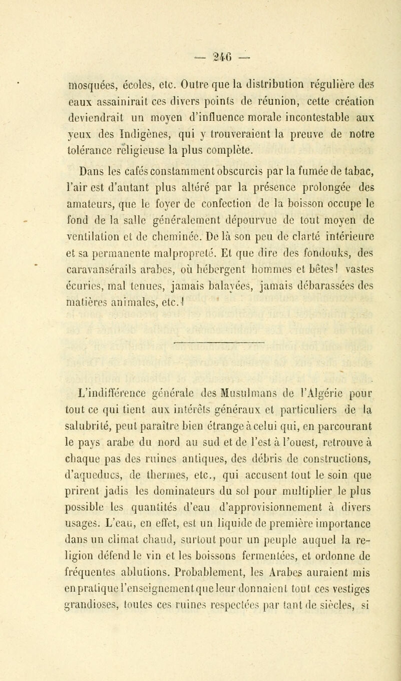 mosquées, écoles, etc. Outre que la distribution régulière des eaux assainirait ces divers points de réunion, cette création deviendrait un moyen d'influence morale incontestable aux yeux des Indigènes, qui y trouveraient la preuve de notre tolérance religieuse la plus complète. Dans les cafés constamment obscurcis par la fumée de tabac, l'air est d'autant plus altéré par la présence prolongée des amateurs, que le foyer de confection de la boisson occupe le fond de la salle généralement dépourvue de tout moyen de ventilation et de cheminée. De là son peu de clarté intérieure et sa permanente malpropreté. El que dire des fondouks, des caravansérails arabes, où hébergent hommes et bêtes! vastes écuries, mal tenues, jamais balayées, jamais débarassées des matières animales, etc.! L'indifférence générale des Musulmans de l'Algérie pour tout ce qui tient aux intérêts généraux et particuliers de la salubrité, peut paraître bien étrange àcelui qui, en parcourant le pays arabe du nord au sud et de l'est à l'ouest, retrouve à chaque pas des ruines antiques, des débris de constructions, d'aqueducs, de thermes, etc., qui accusent tout le soin que prirent jadis les dominateurs du sol pour multiplier le plus possible les quantités d'eau d'approvisionnement à divers usages. L'eau, en effet, est un liquide de première importance dans un climat chaud, surtout pour un peuple auquel la re- ligion défend le vin et les boissons fermentées, et ordonne de fréquentes ablutions. Probablement, les Arabes auraient mis en pratique l'enseignement que leur donnaient tout ces vestiges grandioses, toutes ces ruines respectées par tant de siècles, si