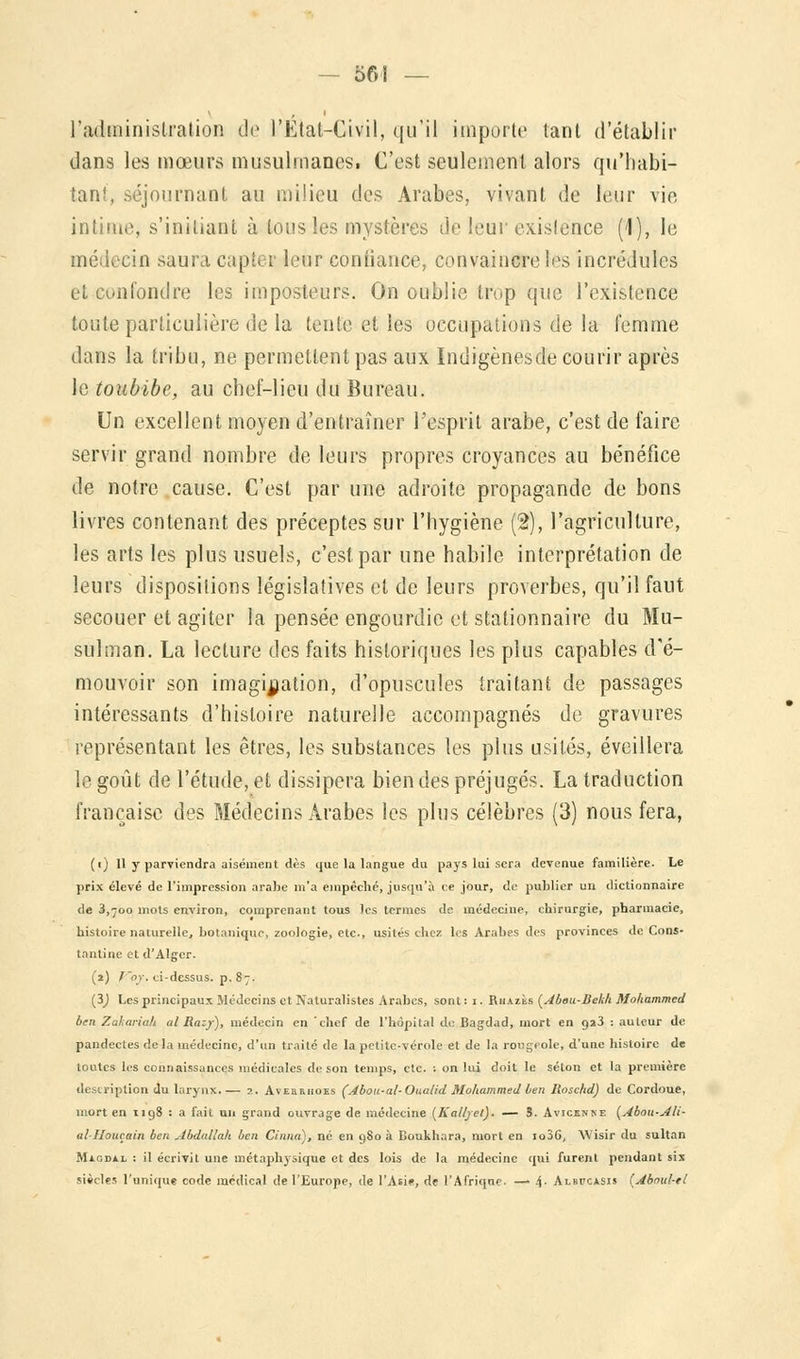 l'administration de l'Étal-Civil, qu'il importe tant d'établir dans les mœurs musulmanes. C'est seulement alors qu'habi- tant, séjournant au milieu des Arabes, vivant de leur vie intime, s'iniliant à tous les mystères de leur existence (1), le médecin saura capter leur confiance, convaincre l^s incrédules et confondre les imposteurs. On oublie trop que l'existence toute particulière de la tente et les occupations de la femme dans la tribu, ne permettent pas aux Indigènesde courir après le toubibe, au chef-lieu du Bureau. Un excellent moyen d'entraîner l'esprit arabe, c'est de faire servir grand nombre de leurs propres croyances au bénéfice de notre cause. C'est par une adroite propagande de bons livres contenant des préceptes sur l'hygiène (2), l'agriculture, les arts les plus usuels, c'est par une habile interprétation de leurs dispositions législatives et de leurs proverbes, qu'il faut secouer et agiter la pensée engourdie et stationnaire du Mu- sulman. La lecture des faits historiques les plus capables d'é- mouvoir son imagination, d'opuscules traitant de passages intéressants d'histoire naturelle accompagnés de gravures représentant les êtres, les substances les plus usités, éveillera le goût de l'étude, et dissipera bien des préjugés. La traduction française des Médecins Arabes les plus célèbres (3) nous fera, (i) 11 y parviendra aisément dès que la langue du pays lui sera devenue familière. Le prix élevé de l'impression arabe m'a empêché, jusqu'à ce jour, de publier un dictionnaire de 3,700 mots environ, comprenant tous les termes de médecine, chirurgie, pharmacie, histoire naturelle, botanique, zoologie, etc., usités chez les Arabes des provinces de Cons- tantine et d'Alger. (1) l'or, ci-dessus, p. 87. (3J Les principaux Médecins et Naturalistes Arabes, sont : 1. Rhazès (Abeu-Seklt Mohammed ben Zakariak al Razy), médecin en chef de l'hôpital de Bagdad, mort en 923 : auteur de pandectes delà médecine, d'un traité de la petite-vérole et de la rougeole, d'une histoire de toutes les connaissances médicales de son temps, etc. : on lui doit le selon et la première description du larynx. — 2. Aveu&hoes (Abou-al- Oualid Mohammed ben Iinschd) de Cordoue, mort en 1198 : a fait un grand ouvrage de médecine (Ka/ljel). — S. Avicknke (Abou-Ali- al-Houçain ben Abdallah ben Cinna), né en gSo à Boukhara, mort en io36, Wisir du sultan Magdal : il écrivit une métaphysique et des lois de la médecine qui furent pendant six siècles l'unique code médical de l'Europe, de l'Asie, de l'Afrique. — 4- Albitcasis (Aboul-el