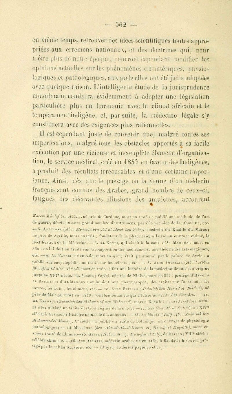 en même temps, retrouver des idées scientifiques toutes appro- priées aux erremens nationaux, et des doctrines qui, pour n'être plus de noire époque, pourront c< pendant modifier les opinions actuelles sur les phénomènes climatériques, physio- logiques et pathologiques, auxquels elles ont été jadis adoptées avec quelque raison. L'intelligente élude de la jurisprudence musulmane conduira évidemment à adopter une législation particulière plus en harmonie avec le climat africain et le tempérament indigène, et, par suite, la médecine légale s'y constituera avec des exigences plus rationnelles. II est cependant juste de convenir que, malgré toutes ses imperfections, malgré tous les obstacles apportés à sa facile exécution par une vicieuse et incomplète ébauche d'organisa- tion, le service médical, créé en 1847 en faveur des Indigènes, a produit des résultats irrécusables et d'une certaine impor- tance. Ainsi, dès que le passage ou la venue d'un médecin français sont connus des Arabes, grand nombre de ceux-ci, fatigués des décevantes illusions des amulettes, accourent Kacem Khalaj ben Abbas),né près de Cordoue, mort en 1106 : a publié une méthode de l'art de guérir, décrit un assez grand nombre d'instrumens, parlé le premier de lalithotritie, etc. — 5. Avekzoar (Abou Merouan ben ubd al Melek ben Zo/ir), médecin du Khalife du Maroc ; lié près de Séville, mort en 1261 ; fondateur de la pharmacie; a laissé un ouvrage estimé, la Rectification de la Médecine.— 6. À x. Ken di, qui vivait à la cour d'ALMAMoe-N; mort en 860 : on lui doit un traité sur la composition des médicamens, une théorie des arts magiques, etc. —7. Al I'haei, né eu Asie, mon en a5o ; était pensionné parle prince de Syrie: a publié anc encyclopédie, un traité sur les sciences, etc. — 8. Abou Ossaibah (Aboul Abbas Mouaftek ed dine Ahmed), mort en 1269 : a fait une histoire de la médecine depuis son origine jusqu'au XIIIe siècle.—9. Mesoe (Yapa), ué près de Ninive, mort en S55; protégé d'HAnouic al Raschic et d'AL JUmooï : on lui doit une pharmacopée, des traités sur l'analomie, les fièvres, les bains, les alimens, etc.— 10. Aeen Beithar (Abdallah ben Hamed el Bèithar), né près de Malaga, mort en 1248 ; célèbre botaniste qui a laissé un traité des Simples. — n. Al Kazuim (Zakariah ben Mohammed ben Mahmoud), mûri à Kazwini en 1283 : célèbre natu- raliste; a laissé un traité des trois règnes de la nature.—12. Issa (ben Ad al Sadità), au XIVe siècle, à Grenade : Histoire naturelle des animaux. — i3. Al Modée (Talif Abou Zakariàh ben Mohammed el Moud/, Xe siècle : a publié un traité de botanique, un ouvrage de physiologie pathologique; — 14. Moslémah (ben Ahmed Abou/ Kacem el, IHarouf el Maghitti), mort en 1007: traité de Chimie—15. Géber (Habou Monta Dsclrifar al Soli), de Ilarran ; VIIIe siècle : célèbre chimiste. — 16. Aed Aliatif, médecin arabe, né en 1161, à Bagdad ; historien pro- tégé par le sultan Saladin ; etc. — (Voyez, ci-dessus page*. 80 et 81).