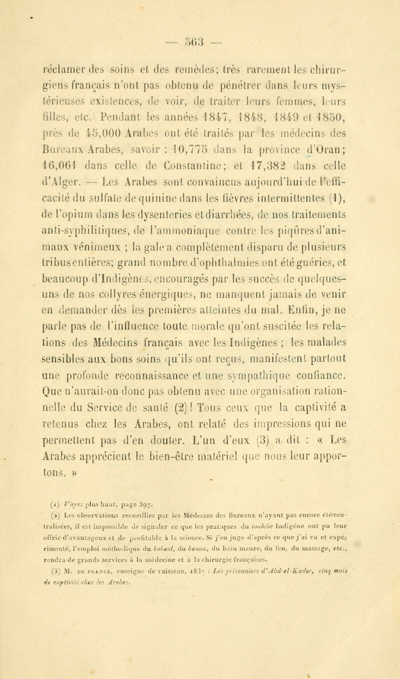 réclamer (1rs soins ci des remèdes; très rarement les chirur- giens français n'ont pas obtenu de pénétrer dans leurs mys- térieui ra ences, de voir, de traiter leurs femmes, leurs filles, etc. Pendant les années 1847, 1848, 1849 et 1850, près lie i5,00Q Arabes ont été traités par les médecins des Bureaux Arabes, savoir : 10,775 dans la province d'Oran; 16,061 dans celle de Constantine; et 17,382 dans celle d'Alger. —Les Arabes sont convaincus aujourd'hui de Ineffi- cacité du sulfate de quinine dans les lièvres intermittentes (1), de l'opium dans les dysenteries et diarrhées, de nos traitements anti-syphilitiques, de l'ammoniaque contre les piqûres d'ani- maux venimeux ; la gale a complètement disparu de plusieurs tribus entières; grand nombre d'ophthalmies ont été guéries, et beaucoup d'Indigènes, encouragés par les succès de quelques- uns de nos collyres énergiques, ne manquent jamais de venir en demander dès les premières atteintes du mal. Enfin, je ne parle pas de l'influence toute inorale qu'ont suscitée les rela- tions des Médecins français avec les Indigènes ; les malades sensibles aux bons soins qu'ils ont reçus, manifestent partout une profonde reconnaissance et une sympathique confiance. Que n'aurait-on donc pas obtenu avec une organisation ration- nelle du Service de santé (2) ! Tous ceux que la captivité a retenus chez les Arabes, ont relaté des impressions qui ne permettent pas d'en douter. L'un d'eux (3) a dit : « Les Arabes apprécient le bien-être matériel que nous leur appor- tons. » (i) Voyez plus haut, page 397. (a) Les observations recueillies par les Médecins des Bureaux n'ayant pas encore été'cen- tralisées, il est impossible de signaler ce que les pratiques du toubi'ue Indigène ont pu leur offrir d'avantageux et de profitable à la science. Si j'en juge d'après ce que j'ai vu et expé_-, rimente, l'emploi méthodique du kolieul, du henna, du bain maure, du feu, du massage, etc., rendra de grands services à la médecine et a la chirurgie françaises. (5) M. de France, enseigne de vaisseau, i83r : Les prisonniers d'Abd-tl-Kttdtr, cinq mois de captivité chez les Arabes.