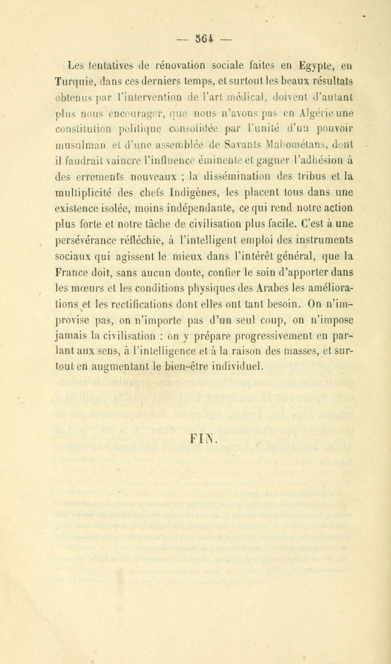 Les tentatives de rénovation sociale faites en Egypte, en Turquie, dans ces derniers temps, et surtout les beaux résultats obtenus par l'intervention de l'art médical, doivent d'autant plus nous encourager, que nous n'avons pas en Algérie une constitution politique consolidée par l'unité d'un pouvoir musulman et d'une assemblée de Savants Mahaoaétans, <! ût il faudrait vaincre l'influence eminente et gagner l'adhésion à des errements nouveaux ; la dissémination des tribus et la multiplicité des chefs Indigènes, les placent tous dans une existence isolée, moins indépendante, ce qui rend notre action plus forte et notre tâche de civilisation plus facile. C'est à une persévérance réfléchie, à l'intelligent emploi des instruments sociaux qui agissent le mieux dans l'intérêt général, que la France doit, sans aucun doute, confier le soin d'apporter dans les mœurs et les conditions physiques des Arabes les améliora- lions et les rectifications dont elles ont tant besoin. On n'im- provise pas, on n'importe pas d'un seul coup, on n'impose jamais la civilisation : on y prépare progressivement en par- lant aux sens, à l'intelligence et à la raison des masses, et sur- tout en augmentant le bien-être individuel. FIN.