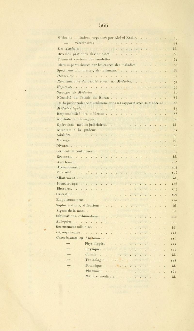 - 560 - Médecins militaires organisés par Abd-el-Kader .,- .— vétérinaires 48 Des Amulettes ici. Diverses pratiques devinatoires 5o Forme et contenu des amulettes 5a Idées superstitieuses sur les causes des maladies 54 Spécimens d'amulettes, de talismans 64 Honoraires 72 Reconnaissance des Arabes envers les Médecins 74 Hôpitaux 77 Ouvrages de Médecine 80 Nécessité de l'étude du Koran 83 De la jurisprudence Musulmane dans ses rapports avec la Médecine . 85 Médecine légale 87 Responsabilité des médecins 88 Aptitude à témoigner 90 Opérations médico-judiciaires id. Attentats à la pudeur 91 Adultère g3 Mariage id. Divorce 96 Serment de contiuenee 97 Grossesse id. Avortement 10S Accouchement 104 Paternité. ... , . . io5 Allaitement id. Identité, âge 106 Blessures 107 Castration a9 Empoisonnement 110 Sophistications, altérations ... id . Signes de la mort id. Inhumations, exhumations 111 Autopsies 1I2 Recrutement militaire. id. Physiognomonie u3 Connaissances en Anatomie • ._ n5 — Physiologie 121 — Physique i23 — Chimie id. — Toxicologie 128 — Botanique id. —■ Pharmacie j3o — Matière médi a'e jd.