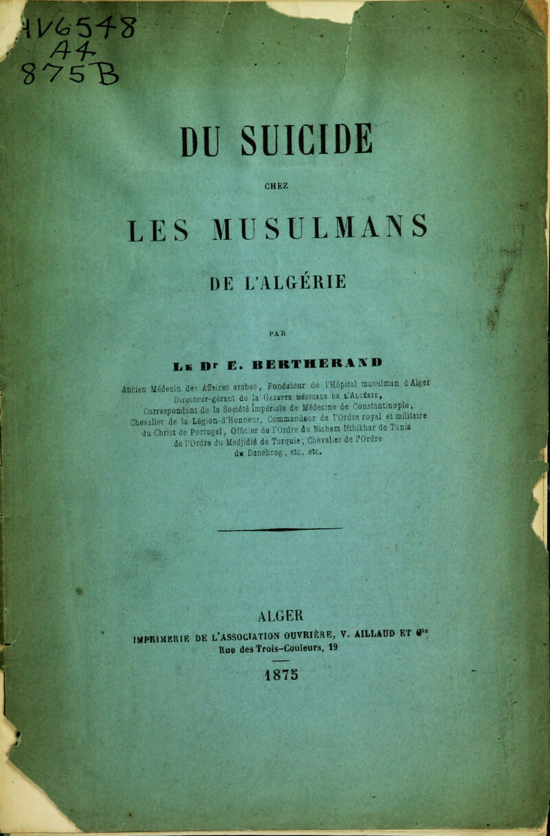 A4* DU SUICIDE CHEZ LES MUSULMANS DE L'ALGÉRIE Iili Dr E. BERTHEBAS» Ancien MéteciD tas AIT, fes arabes, FontaUur te l'Hôpital musulman dAlgei DiMC-teui^gêrant du la Guim uidicale de iAiaimi, urrespondant do la Société Impériale de Médecine de fionstant.nople, Ghevaller te la Ugion-d'Honneur, Commandeur de l'Ordre royal et militaire du Christ de Portugal, Offic er do l'Ordre tu Nictiam Ktlnkhar de Tunie de l'Ordre du Medjitiê de Turquie; Chevalier de l'Ordre d» Danebrog, etc. etc. ALGER IMPRIMERIE DE L'ASSOCIATION OUVRIÈRE, V. AILLAUD ET V Bue desTrois-Couleurs, 19 1875