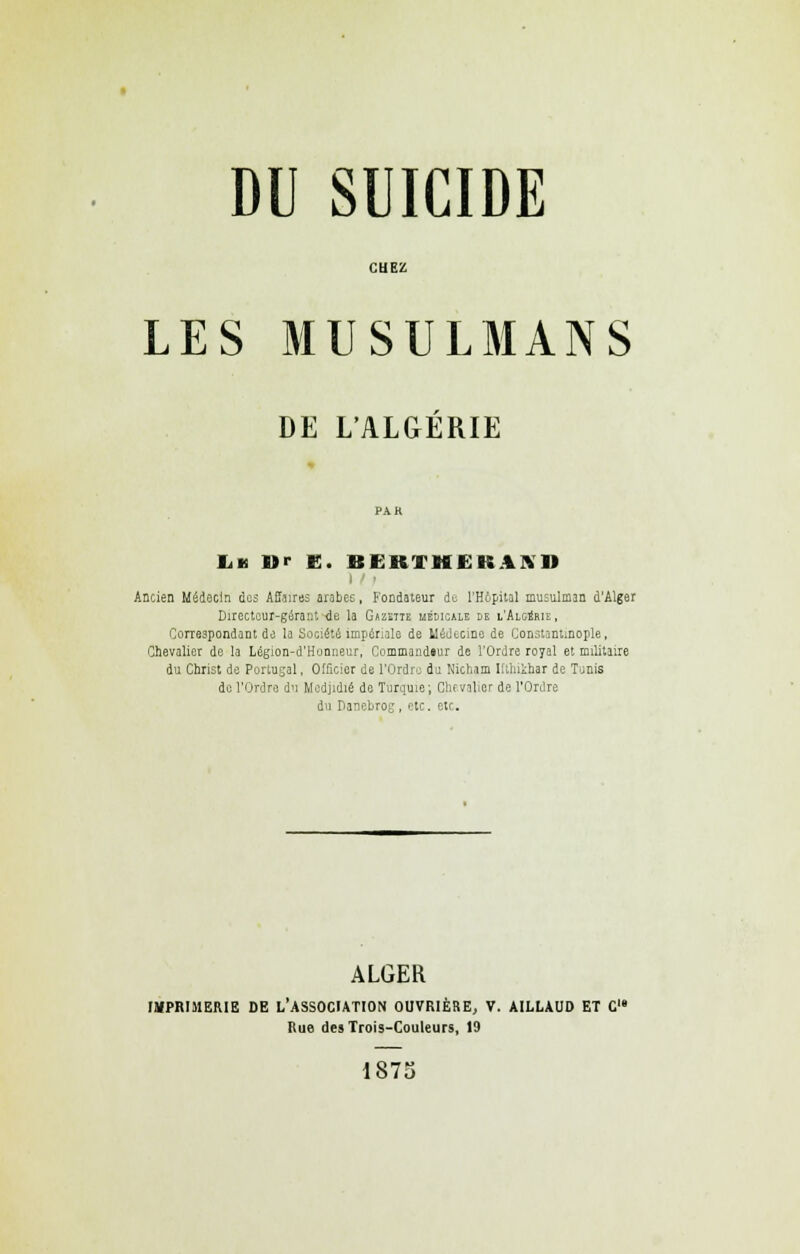 CUEZ LES MUSULMANS DE L'ALGÉRIE IiB Dr e. BERTHËKAISU Ancien Médecin des Affairas arabes, Fondateur de l'Hôpital musulman d'Alger Directeur-gérant de la Gazette liélicale le l'Algérie, Correspondant de la Société impériale de Médecine de Constantinople, Chevalier de la Légion-d'Honneur, Commandtur de l'Ordre royal et militaire du Christ de Portugal, Officier de l'Ordre du Nicham Iftluihar de Tunis de l'Ordre du Mcdjidié de Turquie; Chevalier de l'Ordre du Danebrog, etc. etc. ALGER IMPRIMERIE DE L'ASSOCIATION OUVRIÈRE, V. AILLAUD ET C Rue des Trois-Couleurs, 19