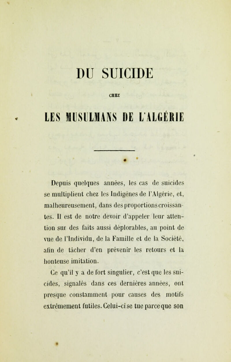 CHEZ LES MUSULMANS DE LALGÉRIE Depuis quelques années, les cas de suicides se multiplient chez les Indigènes de l'Algérie, cl, malheureusement, dans des proportions croissan- tes. Il est de notre devoir d'appeler leur atten- tion sur des faits aussi déplorables, au point de vue de l'Individu, de la Famille et de la Société, afin de tâcher d'en prévenir les retours et la honteuse imitation. Ce qu'il y a de fort singulier, c'est que les sui- cides, signalés dans ces dernières années, ont presque constamment pour causes des motifs extrêmement futiles. Celui-ci se tue parce que son