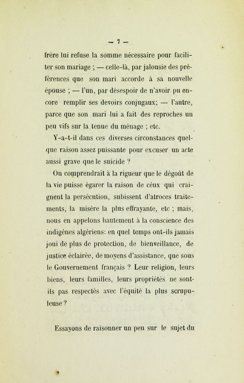 — 1 — frère lui refuse la somme nécessaire pour facili- ter son mariage ; — celle-là, par jalousie des pré- férences que son mari accorde à sa nouvelle épouse ; — l'un, par désespoir de n'avoir pu en- core remplir ses devoirs conjugaux; — l'autre, parce que son mari lui a fait des reproches un peu vifs sur la tenue du ménage ; etc. Y-a-t-il dans ces diverses circonstances quel- que raison assez puissante pour excuser un acte aussi grave que le suicide ? On comprendrait à la rigueur que le dégoût de la vie puisse égarer la raison de ceux qui crai- gnent la persécution, subissent d'atroces traite- ments, la misère la plus effrayante, etc ; mais, nous en appelons hautement à la conscience des indigènes algériens: en quel temps ont-ils jamais joui de plus de protection, de bienveillance, de justice éclairée, de moyens d'assistance, que sous le Gouvernement français ? Leur religion, leurs biens, leurs familles, leurs propriétés ne sont- ils pas respectés avec l'équité la plus scrupu- leuse ? Essayons de raisonner un peu sur le sujet du