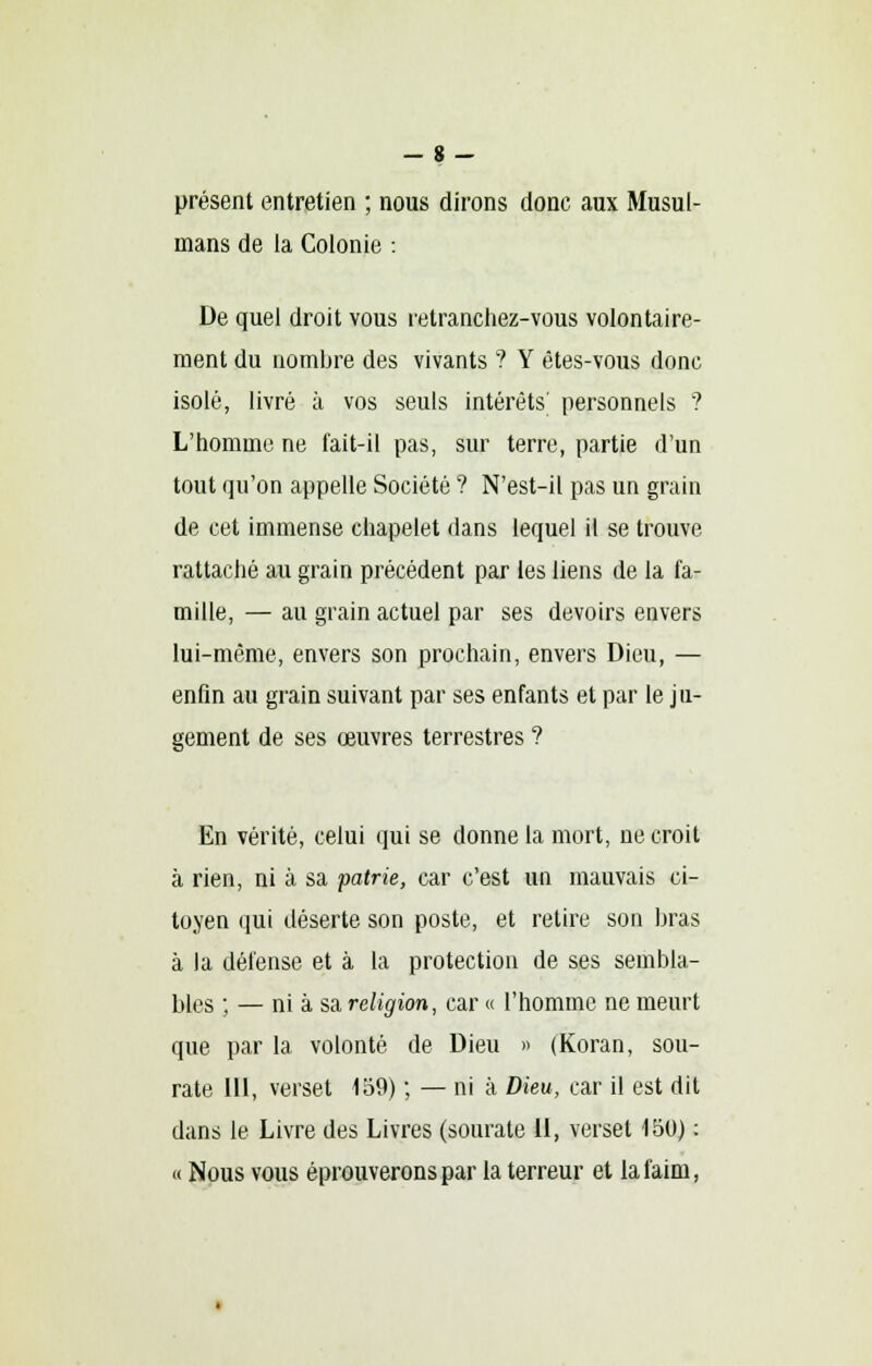 - 8 - présent entretien ; nous dirons donc aux Musul- mans de la Colonie : De quel droit vous retranchez-vous volontaire- ment du nombre des vivants ? Y ètes-vous donc isolé, livré à vos seuls intérêts' personnels ? L'homme ne fait-il pas, sur terre, partie d'un tout qu'on appelle Société ? N'est-il pas un grain de cet immense chapelet dans lequel il se trouve rattaché au grain précédent par les liens de la fa- mille, — au grain actuel par ses devoirs envers lui-même, envers son prochain, envers Dieu, — enfin au grain suivant par ses enfants et par le ju- gement de ses œuvres terrestres ? En vérité, celui qui se donne la mort, ne croit à rien, ni à sa patrie, car c'est un mauvais ci- toyen qui déserte son poste, et retire son bras à la défense et à la protection de ses sembla- bles ; — ni à sa. religion, car « l'homme ne meurt que par la volonté de Dieu » (Koran, sou- rate 111, verset 1o9) ; — ni à Dieu, car il est dit dans le Livre des Livres (sourate II, verset 150) : « Nous vous éprouverons par la terreur et la faim,