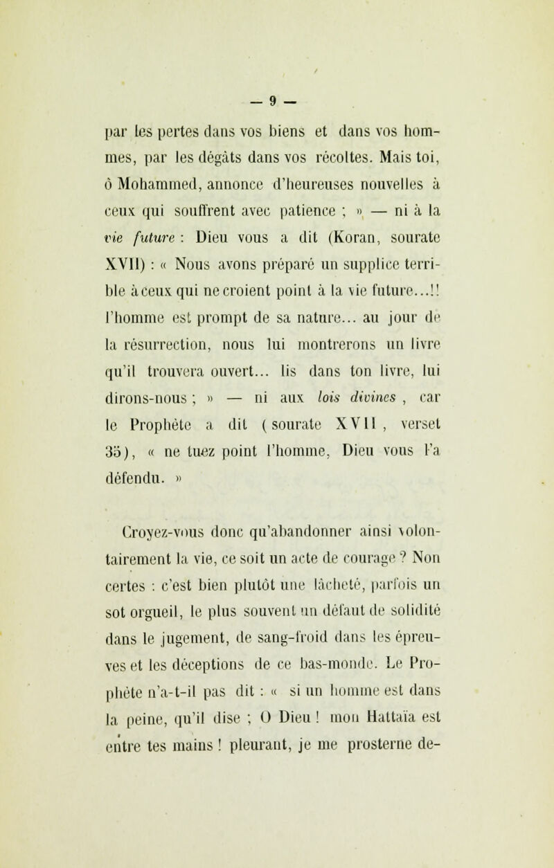 — 9 — par les pertes clans vos biens et dans vos hom- mes, par les dégâts dans vos récoltes. Mais toi, ô Mohammed, annonce d'heureuses nouvelles à ceux qui souffrent avec patience ; » — ni à la vie future : Dieu vous a dit (Koran, sourate XV11) : « Nous avons préparé un supplice terri- ble à ceux qui ne croient point à la vie future...!! l'homme est prompt de sa nature... au jour de la résurrection, nous lui montrerons un livre qu'il trouvera ouvert... lis dans ton livre, lui dirons-nous ; » — ni aux lois divines , car le Prophète a dit (sourate XVII, verset 35), « ne tuez point l'homme, Dieu vous l'a défendu. » Croyez-vous donc qu'abandonner ainsi volon- tairement la vie, ce soit un acte de courage ? Non certes : c'est bien plutôt une lâcheté, parfois un sot orgueil, le plus souvent un défaut de solidité dans le jugement, de sang-froid dans les épreu- ves et les déceptions de ce bas-monde. Le Pro- phète n'a-t-il pas dit : « si un homme est dans la peine, qu'il dise ; O Dieu ! mon Hattaïa est entre tes mains ! pleurant, je me prosterne de-