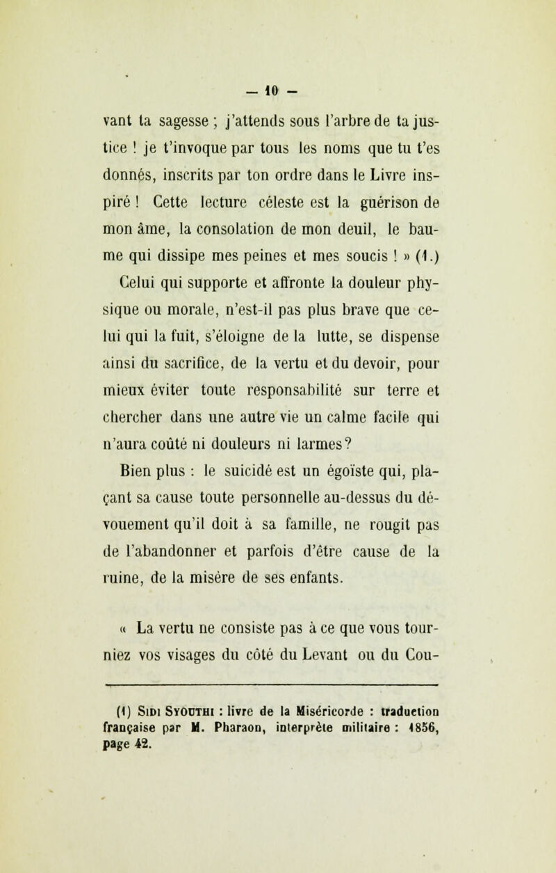 -lo- vant ta sagesse ; j'attends sous l'arbre de ta jus- tice ! je t'invoque par tous les noms que tu t'es donnés, inscrits par ton ordre dans le Livre ins- piré ! Cette lecture céleste est la guérison de mon âme, la consolation de mon deuil, le bau- me qui dissipe mes peines et mes soucis ! » (1.) Celui qui supporte et affronte la douleur phy- sique ou morale, n'est-il pas plus brave que ce- lui qui la fuit, s'éloigne de la lutte, se dispense ainsi du sacrifice, de la vertu et du devoir, pour mieux éviter toute responsabilité sur terre et chercher dans une autre vie un calme facile qui n'aura coûté ni douleurs ni larmes? Bien plus : le suicidé est un égoïste qui, pla- çant sa cause toute personnelle au-dessus du dé- vouement qu'il doit à sa famille, ne rougit pas de l'abandonner et parfois d'être cause de la ruine, de la misère de ses enfants. « La vertu ne consiste pas à ce que vous tour- niez vos visages du côté du Levant ou du Cou- (1) Sidi SvOcthi : livre de la Miséricorde : traduction française par H. Pharaon, interprète militaire : 4856, page 42.