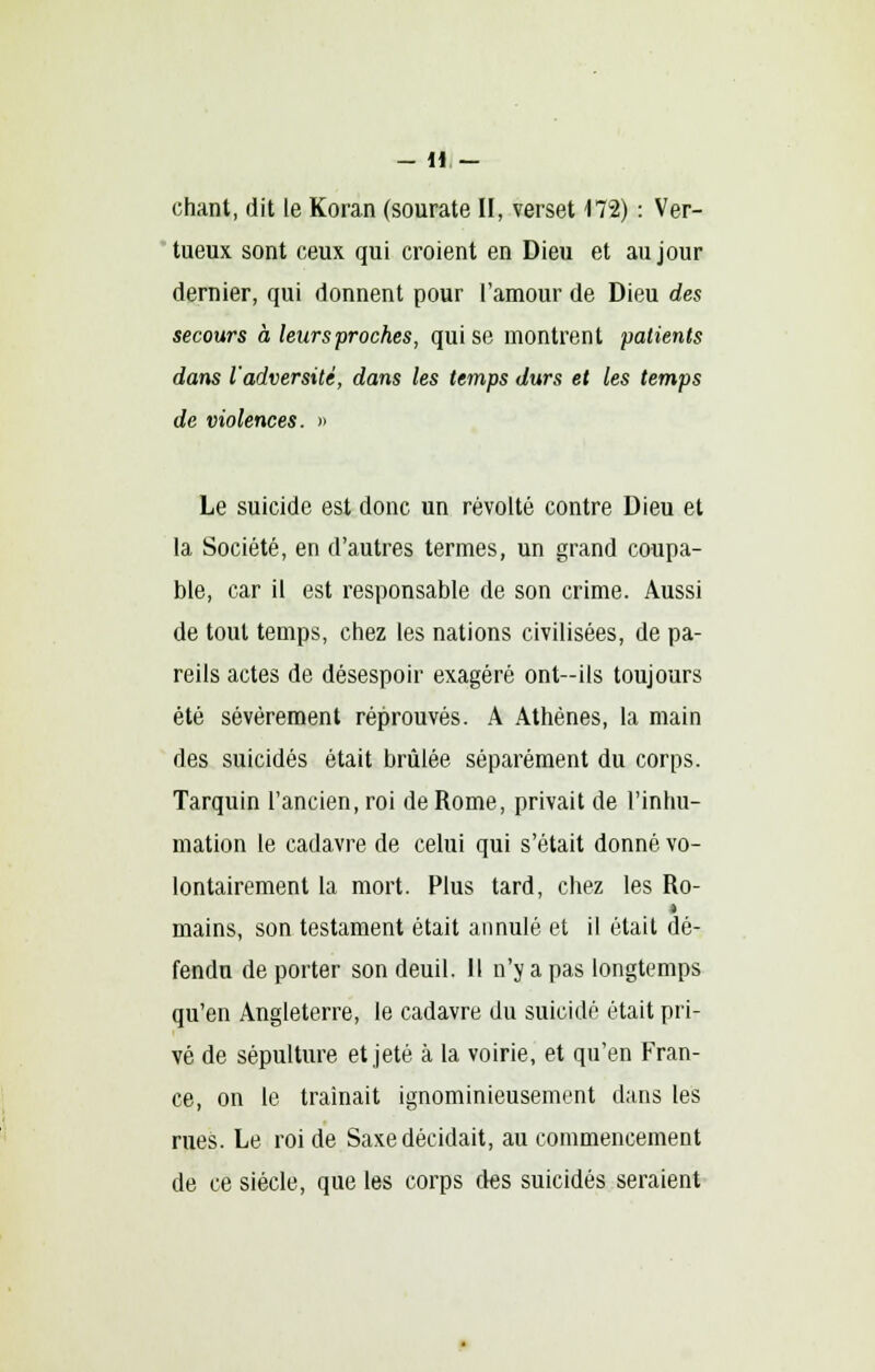 chant, dit le Koran (sourate II, verset 172) : Ver- tueux sont ceux qui croient en Dieu et au jour dernier, qui donnent pour l'amour de Dieu des secours à leurs proches, qui se montrent patients dans l'adversité, dans les temps durs et les temps de violences. » Le suicide est donc un révolté contre Dieu et la Société, en d'autres termes, un grand coupa- ble, car il est responsable de son crime. Aussi de tout temps, chez les nations civilisées, de pa- reils actes de désespoir exagéré ont—ils toujours été sévèrement réprouvés. A Athènes, la main des suicidés était brûlée séparément du corps. Tarquin l'ancien, roi de Rome, privait de l'inhu- mation le cadavre de celui qui s'était donné vo- lontairement la mort. Plus tard, chez les Ro- mains, son testament était annulé et il était dé- fendu de porter son deuil. Il n'y a pas longtemps qu'en Angleterre, le cadavre du suicidé était pri- vé de sépulture et jeté à la voirie, et qu'en Fran- ce, on le traînait ignominieusement dans les rues. Le roi de Saxe décidait, au commencement de ce siècle, que les corps des suicidés seraient