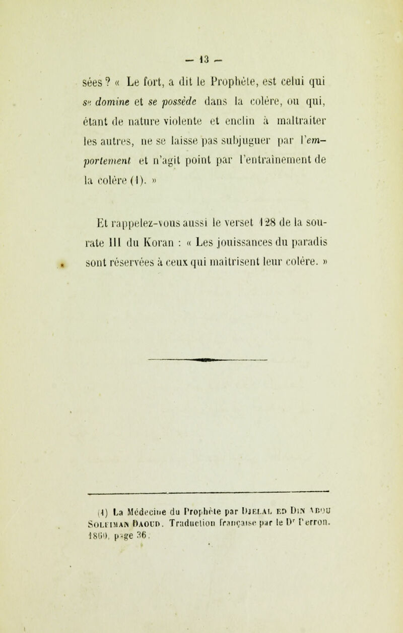 • - 13 - sées? « Le fort, a dit te Prophète, est celui qui S, domine et se possède dans la colère, ou qui, étant de nature violente et enclin à maltraiter les antres, ne se laisse pas subjuguer par Yem- portement et n'agit point par l'entraînement de la colère (I). >> Et rappelez-vous aussi le verset 128 de la sou- rate 111 du Koran : « Les jouissances du paradis sont réservées à ceux qui maîtrisent leur colère. » (4) La Médecine du Pro[.hôle par DjELAL F.n Din Mîou Soleimau f)AOi:n. Traduction française par le l>r Perron. 18G0, p'ge 36.