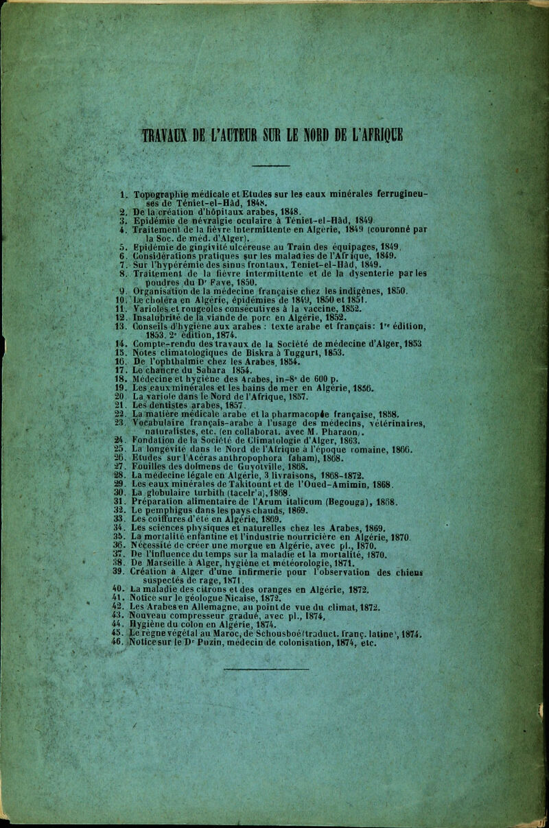 TRAVAUX DE L'ACTEUR SUR LE NORD DE L'AFRIQUE 1. Topographie médicale et Etudes sur les eaux minérales ferrugineu- ses de Téniet-el-Hàd, 1848. 2. De la création d'hôpitaux arabes, 1848. 3. Epidémie de névralgie oculaire à Téniet-el-Hâd, 1849. 4. Traitement de la fièvre Intermittente en Algérie, 1849 (couronné par la Soc. de méd. d'Alger). 5. Epidémie de gingivite ulcéreuse au Train des équipages, 1849. 6. Considérations pratiques sur les maladies de l'Afrique, 1849. 7. Sur l'hypérémie des sinus frontaux, Teniet-el-Hâd, 1849. 8. Traitement de la fièvre intermittente et de la dysenterie parles poudres du D' Fave,1850. 9. Organisation de la médecine française chez les indigènes, 1850. 10. Le choléra en Algérie, épidémies de 1849, 1850 et 1851. 11. Varioles et rougeoles consécutives à la vaccine, 1852. 12. Insalubriié de la viande de porc en Algérie, 1852. 13. Conseils d'hygiène aux arabes : texte arabe et français: i édition, 1853. 2- édition, 1874. 14. Compte-rendu des travaux de la Société de médecine d'Alger, 1853 15. Noies climatologiques de Diskra à Tuggurt, 1853. 10. De l'ophthalmie chez les Arabes, 1854. 17. Le chancre du Sahara 1854. 18. Médecine et hygiène des Arabes, in-8* de 600 p. 19. Les eaux minérales et les bains de mer en Algérie, 1856. 20. La variole dans le Nord de l'Afrique, 1857. 21. Les dentistes arabes, 1857. 22. La matière médicale arabe et la pharmacopée française, 18S8. 23. Vocabulaire français-arabe à l'usage des médecins, vétérinaires, naturalistes, etc. (en collaborât, avec M. Pharaon,. 24. Fondation de la Société de Climatologie d'Alger, 1863. 25. La longévité dans le Nord de l'Afrique à l'époque romaine, 1800. 26. Etudes suil'Acérasaolhropophora faham), 1868. 47. Fouilles des dolmens de Guyotville, 1868. 28. La médecine légale en Algérie, 3 livraisons, 1868-1872. 29. Les eaux minérales de Taliitount et de l'Oued-Amimin, 1868. 30. La globulaire turbith (tacelr'ai,1868. 31. Préparation alimentaire de l'Arum ilalicum (Begouga), 1868. 32. Le pemphigus dans les pays chauds, 1869. 33. Les coiffures d'été en Algérie, 1869. 34. Les sciences physiques et naturelles chez les Arabes, 1869. 35. Lai mortalité enfantine et l'industrie nourricière en Algérie, 1870. 36. Nécessité de créor une morgue en Algérie, avec pi., 1870. 37. De l'influence du temps sur la maladie et la mortalité, 1870. 38. De Marseille à Alger, hygiène et météorologie, 1871. 39. Création à Alger d'une infirmerie pour l'observation des chiens suspectés de rage,1871. 40. La maladie des citrons et des oranges en Algérie, 1872. 41. Notice sur le géologue Nicaise, 1872. 42. Les Arabesen Allemagne, au point de vue du climat, 1872. 43. Nouveau compresseur gradué, avec pi., 1874, 44. Hygiène du colon en Algérie, 1874. 45. Le règne végétal au Maroc.de Schousboéttraduct. franc, latine1,1874. 46. Notice sur le D' Puzin, médecin de colonisation, 1874, etc.