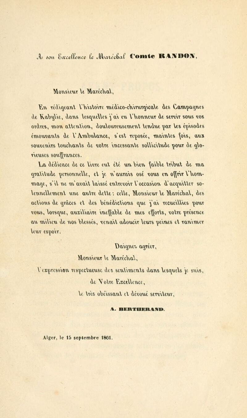 X Aon èccccflmce (c MciucU foitlle lt%\SMI>\ Monsieur \t MaucAïaY, ¥.n réAiotaut VVuto'ite mtA'KO-cVimTcj'icalt Ats C1am,paoJues At Ka\)iA\e, Aans WsautYles \ri\ tu Wouutuv At stniiv sous vos oïAtis, mou attention, AoutouYtustmtnt ttnAut ^fx\ Vts tipisoàts émouvants At V A.mY>u\anct, s'tst Ttçostt, ma'intts \o'is, aux souvjtnvrs touchants At totït incessante soWiàtuAt çoux àe q\o- v'itusts sou^vancts. La AtA'icact At ce. Yvwt eut tté uu Vitn ^ai\)\t tribut Ae. ma (jraVituAt çtrsonntYU, tt \t n'aurais osé. dous tu o^rir Y nom- mage, siV ut m'avait Wisst tntrtWir V occasion à'acauitUr so- \enntl\emtnt uut autrt Atttt: ctYlt, Mons'itur Yt Murtchal, Ats aclions At osâtes et Ats \>tntA'ict'ions ont ^ ai rtcutiUits tjout vous, Yorsque, aux'iYiairt Int^abYt At mts t^orts, uotrt ymstnct au miYieu At uos \Atssts, Minait aAoucir \turs punis tt ranimtr leur tsço'ir. Da'iOjUfb acyrîtr, Monsieur \t MurécnaV, V expression respectueuse Aes sentiments Aaus Yesc^ueYs je suis, At \otre ExciYUnce, \e très obéissant et Aéuoué strViUur, A. BERTBERMD. Alger, le 15 septembre 1861.