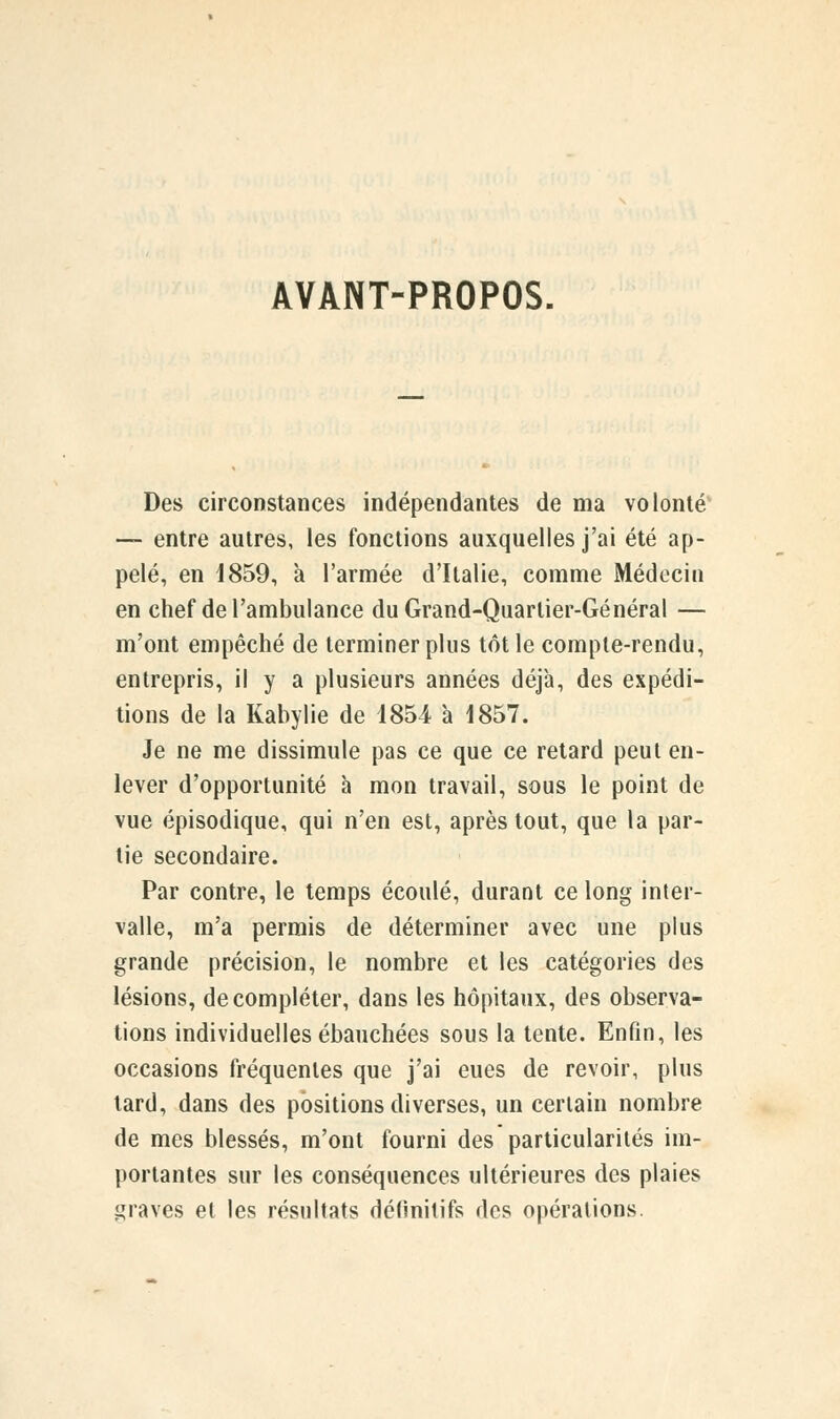 AVANT-PROPOS. Des circonstances indépendantes de ma volonté — entre autres, les fonctions auxquelles j'ai été ap- pelé, en 1859, à l'armée d'Italie, comme Médecin en chef de l'ambulance duGrand-Quarlier-Général — m'ont empêché de terminer plus tôt le compte-rendu, entrepris, il y a plusieurs années déjà, des expédi- tions de la Kabylie de 1854 à 1857. Je ne me dissimule pas ce que ce retard peut en- lever d'opportunité à mon travail, sous le point de vue épisodique, qui n'en est, après tout, que la par- tie secondaire. Par contre, le temps écoulé, durant ce long inter- valle, m'a permis de déterminer avec une plus grande précision, le nombre et les catégories des lésions, de compléter, dans les hôpitaux, des observa- tions individuelles ébauchées sous la tente. Enfin, les occasions fréquentes que j'ai eues de revoir, plus tard, dans des positions diverses, un certain nombre de mes blessés, m'ont fourni des particularités im- portantes sur les conséquences ultérieures des plaies graves et les résultats définitifs des opérations.
