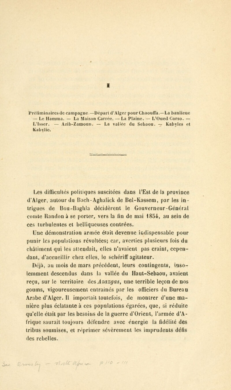 Préliminaires (le campagne—Dépari d'Alger pourChaoufla.—La banlieue — Le Hamma. — La Maison Carrée. — La Plaine. — L'Oued Corso. — L'Isser. — Azib-Zamoun. — La vallée du Sebaou. — Kabyles et Kabylie. Les difliculiés politiques suscitées dans l'Est de la province d'Alger, autour du Bacli-Aghalick de Bel-Kassem, par les in- trigues de Bou-Baghla décidèrent le Gouverneur-Général comte Randon à se porter, vers la fin de mai 1854, au sein de ces turbulentes et belliqueuses contrées. Une démonstration armée était devenue indispensable pour punir les populations révoltées; car, averties plusieurs fois du châtiment qui les attendait, elles n'avaient pas craint, cepen- dant, d'accueillir cbez elles, le schériff agitateur. Déjà, au mois de mars précédent, leurs contingents, inso- lemment descendus dans la vallée du Haut-Sebaou, avaient reçu, sur le territoire des Azazgas, une terrible leçon de nos goums, vigoureusement entrainés par les officiers du Bureau Arabe d'Alger. Il importait toutefois, de montrer d'une ma- nière plus éclatante à ces populations égarées, que, si réduite qu'elle était par les besoins de la guerre d'Orient, l'armée d'A- frique saurait toujours défendre avec énergie la fidélité des tribus soumises, et réprimer sévèrement les imprudents défis des rebelles.