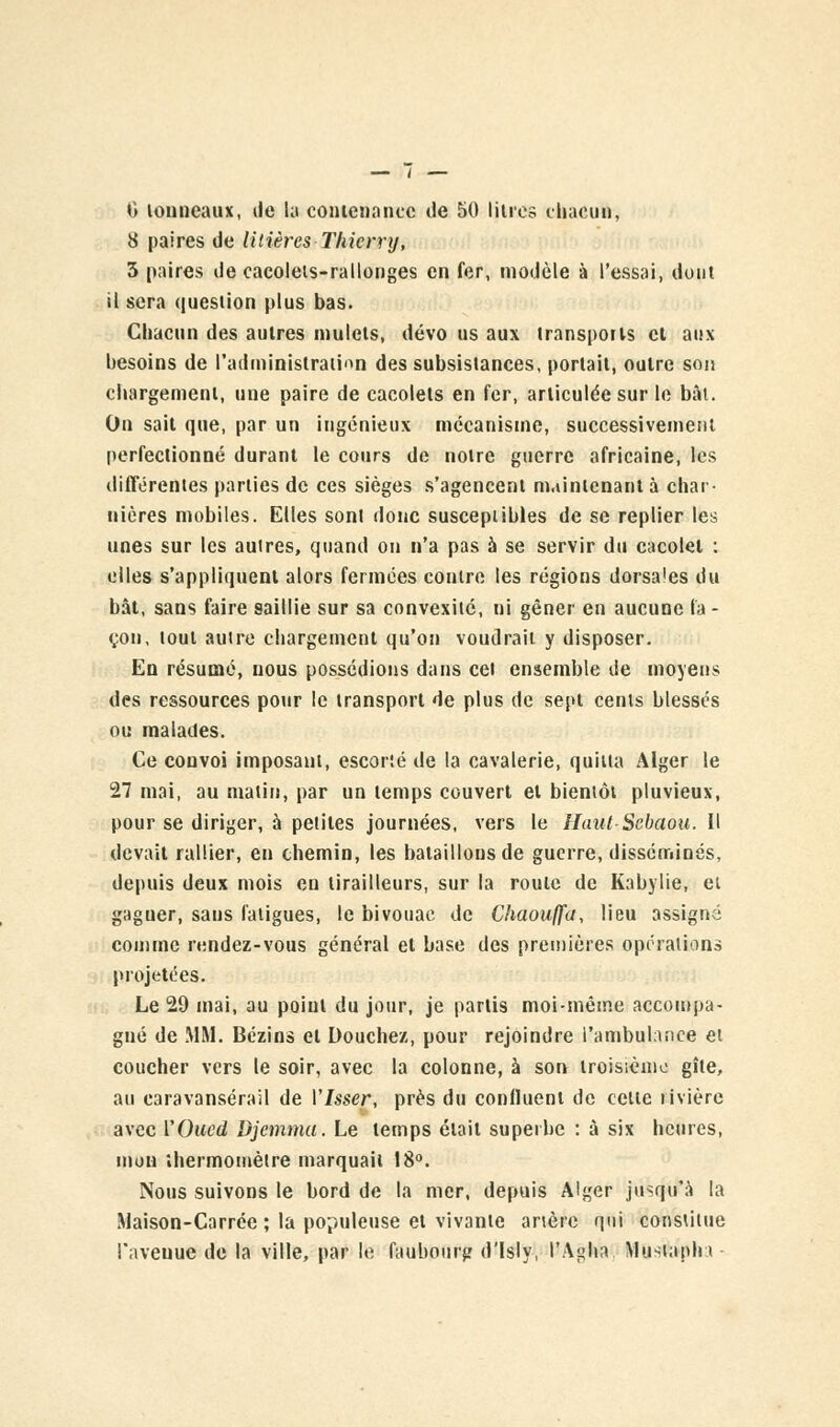 0 tonneaux, tle la contenance de 50 litres chacun, 8 paires de litières Thierry, 3 paires de cacoleis-rallonges en fer, modèle à l'essai, dont il sera question plus bas. Chacun des autres mulets, dévo us aux transports cl aux besoins de l'administration des subsistances, portail, outre soi! chargement, une paire de cacolets en fer, articulée sur le bât. On sait que, par un ingénieux mécanisme, successivement perfectionné durant le cours de notre guerre africaine, les différentes parties de ces sièges s'agencent maintenant à char- nières mobiles. Elles sont donc susceptibles de se replier les unes sur les autres, quand on n'a pas à se servir du cacolel : elles s'appliquent alors fermées contre les régions dorsa'es du bât, sans faire saillie sur sa convexité, ni gêner en aucune la - çou, tout autre chargement qu'on voudrait y disposer. En résumé, nous possédions dans cet ensemble de moyens des ressources pour le transport de plus de sept cents blessés ou malades. Ce convoi imposant, escorté de la cavalerie, quitta Alger le 27 mai, au matin, par un temps couvert et bientôt pluvieux, pour se diriger, à petites journées, vers le llaul Sebaou. Il devait rallier, en chemin, les bataillons de guerre, disséminés, depuis deux mois en tirailleurs, sur la roule de Kabylie, et gaguer, sans fatigues, le bivouac de Chaouffa, lieu assigné comme rendez-vous général et base des premières opérations projetées. Le 29 mai, au point du jour, je partis moi-même accompa- gné de MM. Bézins et Douchez, pour rejoindre l'ambul:uice et coucher vers le soir, avec la colonne, à son troisième gîte, au caravansérail de Visser, près du confluent de celte rivière avec l'Oued Djemma. Le temps élait superbe : à six heures, mon thermomètre marquait 18°. Nous suivons le bord de la mer, depuis Alger jusqu'à la Maison-Carrée ; la populeuse et vivante artère qui constitue l'aveuue de la ville, par le faubourg d'isly, l'Agita Mustaphr