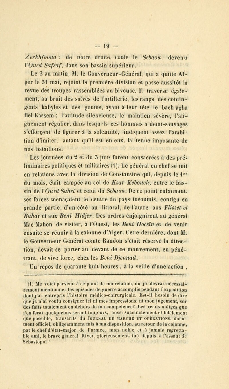 Zerkhfitoua : de notre droite, coule le Sebaou, devenu YOued Safsaf, dans son bassin supérieur. Le 2 au malin. M. le Gouverneur-Général, qui a quitté Al- ger le 31 mai, rejoint la première division et passe aussitôt la revue des troupes rassemblées au bivouac. Il traverse égale- ment, au bruit des salves de l'artillerie, les rangs des contin- gents kabyles et des goums, ayant à leur tête le bach aglia Bel Kassem : l'attitude silencieuse, le maintien sévère, l'ali- gnement régulier, dans lesquels ces bommes à demi-sauvages s'efforcent de figurer à la solennité, indiquent assez l'ambi- tion d'imiter, autant qu'il est en eux, la tenue imposante de nos bataillons. Les journées du 2 et du 5 juin furent consacrées à des pré- liminaires politiques et militaires (1 ). Le général en chef se mit en relations avec la division de Constantine qui, depuis le 1er du mois, était campée au col de Ksar Kebouch, entre le bas- sin de l'Oued Sahel et celui du Sebaou. De ce point culminant, ses forces menaçaient le centre du pays insoumis, contigu en grande partie, d'un côté au liuoral, de l'autre aux Flisset el Baharei aux Béni Hidjer. Des ordres enjoignirent au général Mac Mahon de visiter, à l'Ouest, les Béni Hoceïn et de venir ensuite se réunir à la colonne d'Alger. Celle dernière, dont M. le Gouverneur Général comte Randon s'était réservé la direc- tion, devait se porter au devant de ce mouvement, en péné- trant, de vive force, chez les Béni Djennad. Un repos de quarante huit heures , à la veille d'uue action , (1) Me voici parvenu à ce point de ma relation, où je devrai nécessai- rement mentionner les épisodes de guerre accomplis pendant l'expédition dont j'ai entrepris l'histoire médico-chirurgicale. Est-il besoin de dire que je n'ai voulu consigner ici ni mes impressions, ni mon jugement, sur des faits totalement en dehors de ma compétence? Les récils obligés que j'en ferai quelquefois seront toujours, aussi succinctement et fidèlement que possible, transcrits du Jocrsal de marche et opérations, docu- ment officiel, obligeamment mis à ma disposition, au retour de la colonne, parle chef d'état-major de l'armée, mon noble et à jamais regretta- ble ami, le brave général Rivet glorieusement tué depuis, à l'assaut de Sébaslopol !