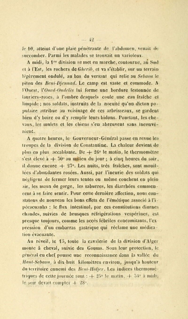 it; 10, atteint d'une plaie pénétrante de l'abdomen, venait th. succomber. Parmi les malades se trouvait un variolcux. A midi, la tre division se met en marche, contourne, au ismi el à l'Est, les rochers dcGherib, et va s'établir, sur un terrain légèrement ondulé, au bas du versant qui relie au Sebami le piton des Beni-Djennad. Le camp est vaste et commode. A l'Ouest, VOiied-Oudelès lui forme une bordure festonnée de lauriers-roses, à l'ombre desquels coule uuc eau fraîche et limpide; nos soldats, instruits de la noeuilé qu'on dicton po- pulaire attribue au voisinage de ces arbrisseaux, se gardent bien d'y boire ou d'y remplir leurs bidons. Pourtant, les che- vaux, les mulets el les chiens s'en abreuvent sans inconvé- nient. A quatre heures, le Gouverneur-Général passe en revue les troupes de la division de Constantine. La chaleur devient de plus eu plus accablante. De -j- 26° le matin, le thermomètre s'est élevé à -J- 30° au milieu du jour ; à cinq heures du soir, il donne encore -j- 27°. Les nuits, très fraîches, sont mouil- lées d'abondantes rosées. Aussi, par l'incurie des soldats qui négligent de fermer leurs lentes ou même couchent eu plein air, les maux de gorge, les saburres, les diarrhées commen- cent à se faire 6cntir. Pour eeite dernière affection, nous con- statons de nouveau les bons effets de l'émétique associé à l'i- pécacuanlia : le flux intestinal, par ces constitutions diurnes chaudes, suivies de brusques réfrigérations vespérines, est presque toujours, comme les accès fébriles concomitants, l'cx pression d'un embarras gastrique qui réclame une médica- tion évacuante. Au réveil, le 13, toute la cavaleiie de la division d'Alger monte à cheval, suivie des Goums. Sous leur protection, le général eu chef pousse une reconnaissance dans la vallée du Haut-SebaoUj à dix huit kilomètres environ, jusqu'à hauteur du territoire ennemi des Beiu-Hidjcr. Les indices thermomé- triques de celte journée sont : -f- 25° le matin, -j- 34° à miilK le soif devait compter 4 28.