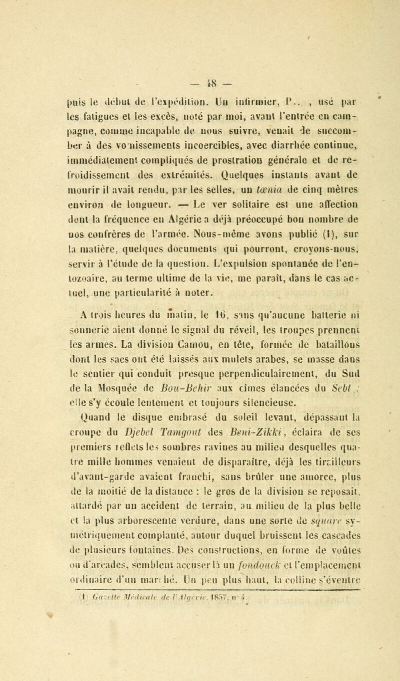 - 48 — (mis le début de l'expédition. Un infirmier, P.. , usé par les fatigues el les excès, noté par moi, avant l'entrée eu cam- pagne, comme incapable de nous suivre, venait de succom- ber à des vonisscmenls incoercibles, avec diarrhée continue, immédiatement compliqués de proslratioB générale et de re- froidissement des extrémités. Quelques instants avant de mourir il avait rendu, p:tr les selles, un tœnia de cinq mètres environ de longueur. — Le ver solitaire est une affection dont la fréquence en Algérie a déjà préoccupé bon nombre de nos confrères de l'armée. Nous-mème avons publié (I), sur la matière, quelques documents qui pourront, croyons-nous, servir à l'étude de la question. L'expulsion spontanée de l'en- lozoaire, au terme ultime de la vie, me paraît, dans le cas ac- tuel, une particularité à noter. A trois heures du matin, le 10, sans qu'aucune batterie ni sonnerie aient donné le signal du réveil, les troupes prennent les armes. La division Camou, en tête, formée de bataillons dont les sacs ont été laissés aux mulets arabes, se masse dans le sentier qui conduit presque perpendiculairement, du Sud delà Mosquée de Bou-Behir aux cimes élancées du Sebt : elle s'y écoule lentement et toujours silencieuse. Quand le disque embrasé du soleil levant, dépassant la croupe du Djebel Tamgout des Beni-Zikki, éclaira de ses premiers reflets les sombres ravines au milieu desquelles qua- tre mille hommes venaient de disparaître, déjà les tirailleurs d'avanl-garde avaient franchi, sans brûler une amorce, plus de la moitié de la distance : le gros de la division se reposait, attardé par un accident de terrain, au milieu de la plus belle et la plus arborescente verdure, dans une sorte de square sy- métriquement complanié, autour duquel bruissent les cascades de plusieurs fontaines. Des constructions, en forme de voûtes ou d'arcades, semblent accuser là un fundouek et remplacement ordinaire d'un mari lié. Un peu plus haut, la colline s'éveulrc