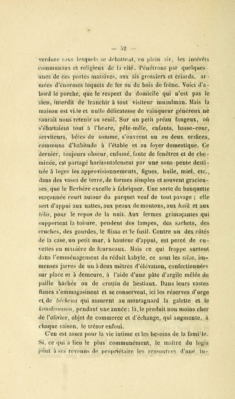 verdure sous lesquels se débattent, en plein air, les intérêts communaux et religieux de la cité. Pénétrons par quelques unes de ces portes massives, aux ais grossiers et criards, ar- mées d'énormes loquets de fer ou de bois de frêne. Voici d'a- bord le porche, que le respect du domicile qui u'est pas le sien, interdit de franchir à tout visiteur musulman. Mais la maison est vi.ie et nulle- délicatesse de vainqueur généreux ne saurait nous retenir au seuil. Sur un petit préau fangeux, où s'ébattaient tout à l'heure, pêle-mêle, enfants, basse-cour, serviteurs, bêles de somme, s'ouvrent un ou deux orifices, communs d'habitude à l'étable et au foyer domestique. Ce dernier, toujours obscur, enfumé, faute de fenêtres et de che- minée, est partagé horizontalement par une sous-pente desti- née à loger les approvisionnements, figues, huile, miel, etc., dans des vases de terre, de formes simples et souvent gracieu- ses, que le Berbère excelle à fabriquer. Une sorte de banquette maçonnée court autour du parquet veuf de tout pavage ; elle sert d'appui aux nattes, aux peaux de moutons, aux haïk et aux (élis, pour le repos de la nuit. Aux fermes grimaçantes qui supportent la toiiure, pendent des lampes, des sachets, des cruches, des gourdes, le Hissa et le fusil. Contre un des côtés de la case, un petit mur, à hauteur d'appui, est percé de cu- vettes en manière de fourneaux. Mais ce qui frappe surtout dans l'emménagement du réduit kabyle, ce sont les silos, im- menses jarres de un à deux mètres d'élévation, confectionnées sur place et à demeure, à l'aide d'une pâte d'argile mêlée de paille hachée ou de crottin de bestiaux. Dans leurs vastes flancs s'emmagasinent et se conservent, ici les réserves d'orge et. de béchena qui assurent au montagnard la galette et le konskoussou, pendant une année; là, le produit non moins cher de l'olivier, objet de commerce et d'échange, qui augmente, à chaque saison, le trésor enfoui. C'en est assez pour la vie intime et les besoins de la fami'le. Si, ce qui a lieu le plus communément, le maître du logis joint à ses revenus de propriétaire les ressources d'une in-