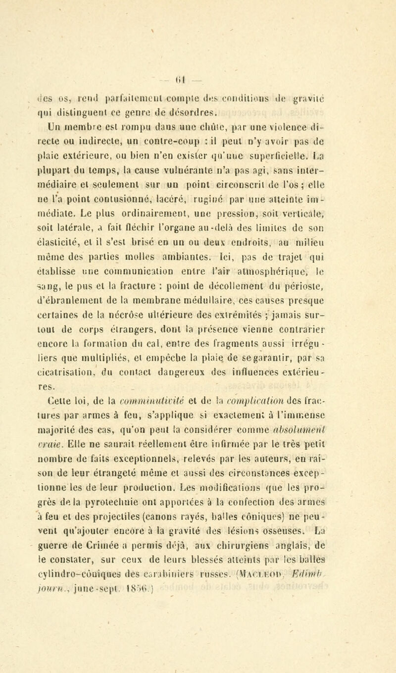 <il d/es os, rend parfaitement compte dos conditions «le gravité qui distinguent ce genre île désordres. Un membre esl rompu dans une chute, par une violence di- recte ou indirecte, un conire-coup : il pcul n'y avoir pas de plaie extérieure, ou bien n'en exister qu'une superficielle. La plupart du temps, la cause vuluéranle n'a pas agi, sans inter- médiaire et seulement sur un point circonscrit de l'os; elle ne l'a point contusionné, lacéré, ruginé par une atteinte im- médiate. Le plus ordinairement, une pression, soit verticale, soit latérale, a fait fléchir l'organe au-delà des limites de son élasticité, et il s'est brisé en un ou deux endroits, au milieu même des parties molles ambiantes. Ici, pas de trajet qui établisse une communication entre l'air atmosphérique, le sang, le pus et la fracture : point de décollement du périoste, d'ébranlement de la membrane médullaire, ces causes presque certaines de la nécrose ultérieure des extrémités ; jamais sur- tout de corps étrangers, dont la présence vienne contrarier encore la formation du cal, entre des fragments aussi irrégu- liers que multipliés, et empêche la plaie de se garantir, par sa cicatrisation, du contact dangereux des influences extérieu- res. Celle loi, de la commiautivité et de la complication des frac- tures par armes à feu, s'applique si exaetemenl à l'immense majorité des cas, qu'on peut la considérer comme absôlv/merit traie. Elle ne saurait réellement être infirmée par le très petit nombre de faits exceptionnels, relevés par les auteurs, en rai- son de leur étrangeté même et aussi des circonstances excep- lionne les de leur production. Les modifications que les pro- grès delà pyrotechuie ont apportées à la confection des armes à feu et des projectiles (canons rayés, balles coniques) ne peu- vent qu'ajouter encore à la gravité des lésions osseuses. La guerre de Crimée a permis déjà, aux chirurgiens anglais, de le constater, sur ceux de leurs blessés atteints par les balles cylindro-cùuiques des carabiniers russes. (\f.\r.i,Koj> EiHnih i<»i, rt., june-sepi 1896 ;