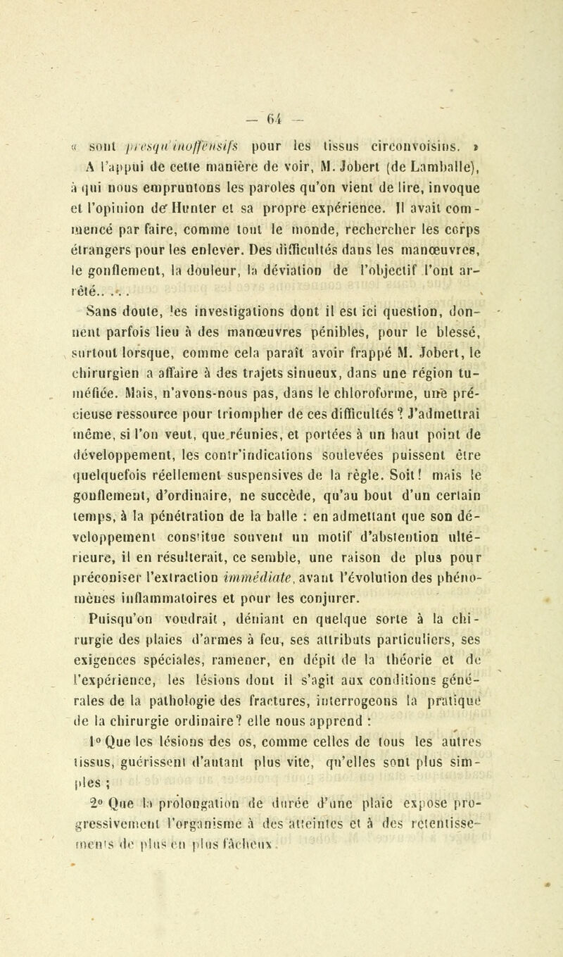 a sont presqu inoff&nsifs pour les tissus cireonvoisins. t A l'appui de celle manière de voir, M. Jobert (de Lamballe), à qui uous empruntons les paroles qu'on vient de lire, invoque et l'opinion der Hunier et sa propre expérience. Il avait com- mencé par faire, comme tout le monde, rechercher les corps étrangers pour les enlever. Des difficultés dans les manœuvres, le gonflement, la douleur, la déviation de l'objectif l'ont ar- rêté.. .'.. Sans doute, les investigations dont il est ici question, don- nent parfois lieu à des manœuvres pénibles, pour le blessé, surtout lorsque, comme cela paraît avoir frappé M. Jobert, le chirurgien a affaire à des trajets sinueux, dans une région tu- méfiée. Mais, n'avons-nous pas, dans le chloroforme, un-e pré- cieuse ressource pour triompher de ces difficultés ? J'admettrai même, si l'on veut, que réunies, et portées à un haut point de développement, les conîr'indications soulevées puissent être quelquefois réellement suspensives de la règle. Soit ! mais le gonflement, d'ordinaire, ne succède, qu'au bout d'un certain temps, à la pénétration de la balle : en admettant que son dé- veloppement constitue souvent un motif d'abstention ulté- rieure, il en résulterait, ce semble, une raison de plus pour préconiser l'extraction immédiate, avant l'évolution des phéno- mènes inflammatoires et pour les conjurer. Puisqu'on voudrait, déniant en quelque sorte à la chi- rurgie des plaies d'armes à feu, ses attributs particuliers, ses exigences spéciales, ramener, en dépit de la théorie et de l'expérience, les lésions dont il s'agit aux conditions géné- rales de la pathologie des fractures, interrogeons la pratique de la chirurgie ordinaire? elle nous apprend : 1° Que les lésions des os, comme celles de tous les autres tissus, guérissent d'autant plus vile, qu'elles sont plus sim- ples ; 1° Que la prolongation de durée d'une plaie expose pro- gressivement l'organisme à des alieintes et a des retentisse- ments <bv plus en plus fâcheux.