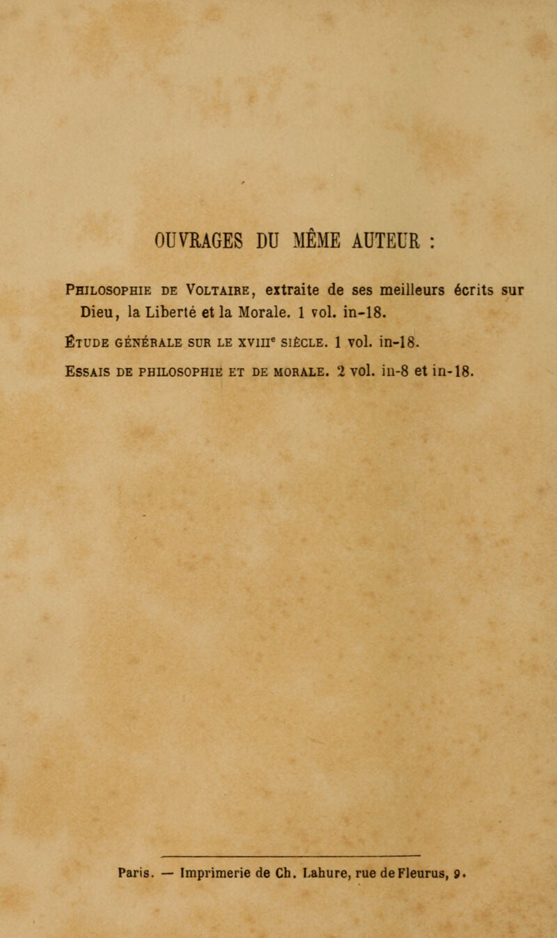 OUVRAGES DU MEME AUTEUR : Philosophie de Voltaire, extraite de ses meilleurs écrits sur Dieu, la Liberté et la Morale. 1 vol. in-18. ÉTUDE GÉNÉRALE SUR LE XVIIIe SIÈCLE. 1 VOl. in-18. Essais de philosophie et de morale. 2 vol. in-8 et in-18. Paris. — Imprimerie de Ch. Lahure, rue deFleurus, 9.