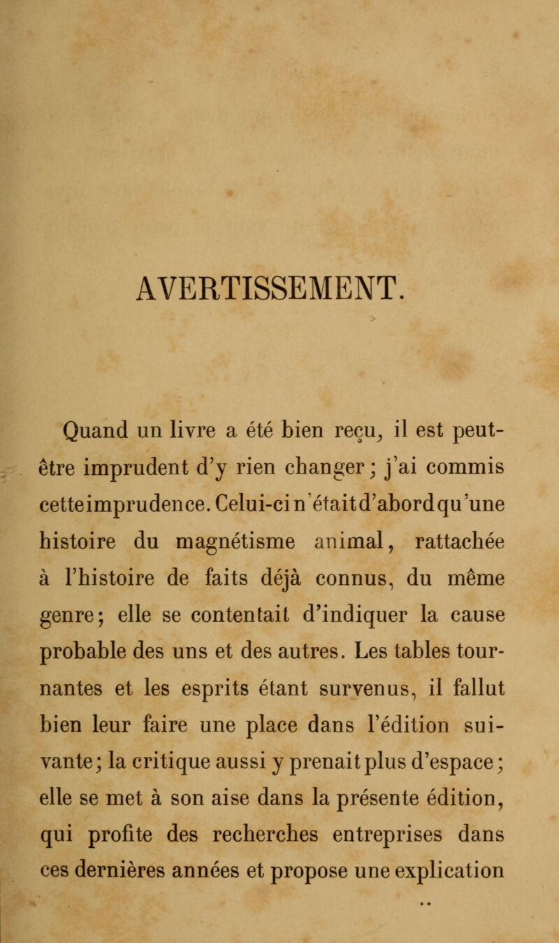 AVERTISSEMENT. Quand un livre a été bien reçu, il est peut- être imprudent d'y rien changer; j'ai commis cetteimprudence. Celui-ci nétaitd'abordqu une histoire du magnétisme animal, rattachée à l'histoire de faits déjà connus, du même genre; elle se contentail d'indiquer la cause probable des uns et des autres. Les tables tour- nantes et les esprits étant survenus, il fallut bien leur faire une place dans l'édition sui- vante; la critique aussi y prenait plus d'espace; elle se met à son aise dans la présente édition, qui profite des recherches entreprises dans ces dernières années et propose une explication