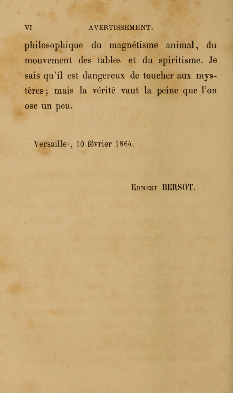 philosophique du magnétisme animal, du mouvement des tables et du spiritisme. Je sais qu'il est dangereux de toucher aux mys- tères ; mais la vérité vaut la peine que Ton ose un peu. Versailles 10 février 1864. Ernest BERSOT.