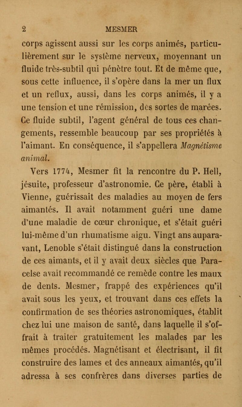 corps agissent aussi sur les corps animés, particu- lièrement sur le système nerveux, moyennant un fluide très-subtil qui pénètre tout. Et de môme que, sous cette influence, il s'opère dans la mer un flux et un reflux, aussi, dans les corps animés, il y a une tension et une rémission, dès sortes de marées. Ce fluide subtil, l'agent général de tous ces chan- gements, ressemble beaucoup par ses propriétés à l'aimant. En conséquence, il s'appellera Magnétisme animal. Vers 1774, Mesmer fît la rencontre du P. Hell, jésuite, professeur d'astronomie. Ce père, établi à Vienne, guérissait des maladies au moyen de fers aimantés. Il avait notamment guéri une dame d'une maladie de cœur chronique, et s'était guéri lui-même d'un rhumatisme aigu. Vingt ans aupara- vant, Lenoble s'était distingué dans la construction de ces aimants, et il y avait deux siècles que Para- celse avait recommandé ce remède contre les maux de dents. Mesmer, frappé des expériences qu'il avait sous les yeux, et trouvant dans ces effets la confirmation de ses théories astronomiques, établit chez lui une maison de santé, dans laquelle il s'of- frait à traiter gratuitement les malades par les mêmes procédés. Magnétisant et électrisant, il fît construire des lames et des anneaux aimantés, qu'il adressa à ses confrères dans diverses parties de