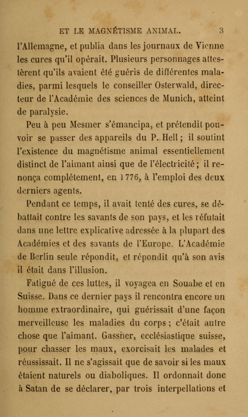 l'Allemagne, et publia dans les journaux de Vienne les cures qu'il opérait. Plusieurs personnages attes- tèrent qu'ils avaient été guéris de différentes mala- dies, parmi lesquels le conseiller Osterwald, direc- teur de l'Académie des sciences de Munich, atteint de paralysie. Peu à peu Mesmer s'émancipa, et prétendit pou- voir se passer des appareils du P. Hell ; il soutint l'existence du magnétisme animal essentiellement distinct de l'aimant ainsi que de l'électricité; il re- nonça complètement, en 1 776, à l'emploi des deux derniers agents. Pendant ce temps, il avait tenté des cures, se dé- battait contre les savants de son pays, et les réfutait dans une lettre explicative adressée à la plupart des Académies et des savants de l'Europe. L'Académie de Berlin seule répondit, et répondit qu'à son avis il était dans l'illusion. Fatigué de ces luttes, il voyagea en Souabe et en Suisse. Dans ce dernier pays il rencontra encore un homme extraordinaire, qui guérissait d'une façon merveilleuse les maladies du corps ; c'était autre chose que l'aimant. Gassner, ecclésiastique suisse, pour chasser les maux, exorcisait les malades et réussissait. Il ne s'agissait que de savoir si les maux étaient naturels ou diaboliques. Il ordonnait donc à Satan de se déclarer, par trois interpellations et