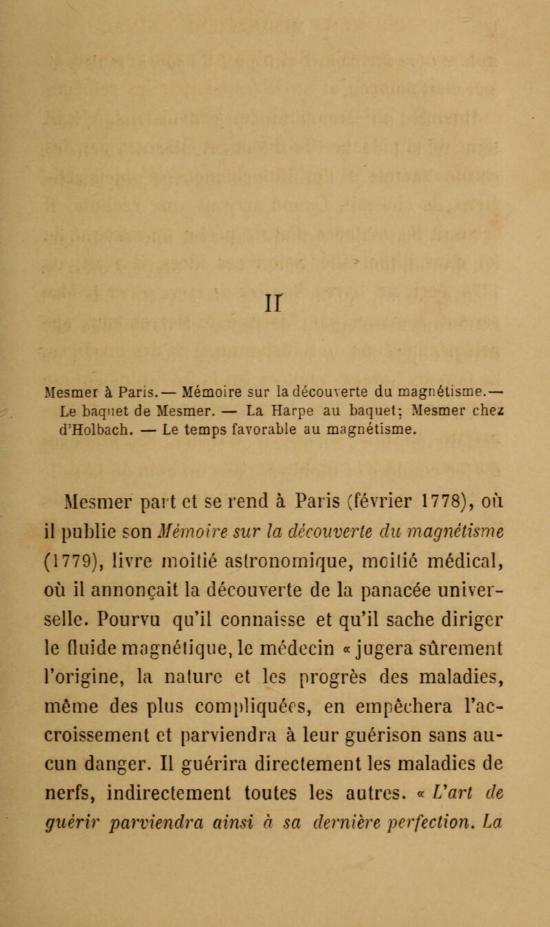 ir Mesmer à Paris.— Mémoire sur la découverte du magnétisme.— Le baquet de Mesmer. — La Harpe au baquet: Mesmer chez d'Holbach. — Le temps favorable au magnétisme. Mesmer part et se rend à Paris (février 1778), où il public son Mémoire sur la découverte du magnétisme (1779), livre moitié astronomique, mcilié médical, où il annonçait la découverte de la panacée univer- selle. Pourvu qu'il connaisse et qu'il sache diriger le fluide magnétique, le médecin «jugera sûrement l'origine, la nature et les progrès des maladies, môme des plus compliquées, en empêchera l'ac- croissement et parviendra à leur guérison sans au- cun danger. Il guérira directement les maladies de nerfs, indirectement toutes les autres. « L'art de guérir parviendra ainsi à sa dernière perfection. La