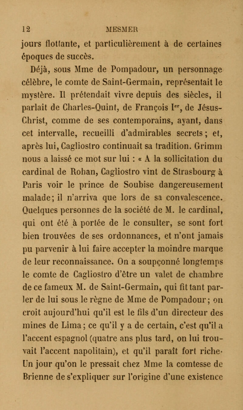 jours flotlante, et particulièrement à de certaines époques de succès. Déjà, sous Mme de Pompadour, un personnage célèbre, le comte de Saint-Germain, représentait le mystère. Il prétendait vivre depuis des siècles, il parlait de Charles-Quint, de François Ier, de Jésus- Christ, comme de ses contemporains, ayant, dans cet intervalle, recueilli d'admirables secrets ; et, après lui, Caglioslro continuait sa tradition. Grimm nous a laissé ce mot sur lui : « A la sollicitation du cardinal de Rohan, Cagliostro vint de Strasbourg à Paris voir le prince de Soubise dangereusement malade; il n'arriva que lors de sa convalescence. Quelques personnes de la société de M. le cardinal, qui ont été à portée de le consulter, se sont fort bien trouvées de ses ordonnances, et n'ont jamais pu parvenir à lui faire accepter la moindre marque de leur reconnaissance. On a soupçonné longtemps le comte de Cagliostro d'être un valet de chambre de ce fameux M. de Saint-Germain, qui fit tant par- ler de lui sous le règne de Mme de Pompadour; on croit aujourd'hui qu'il est le fils d'un directeur des mines de Lima ; ce qu'il y a de certain, c'est qu'il a l'accent espagnol (quatre ans plus tard, on lui trou- vait l'accent napolitain), et qu'il paraît fort riche* Un jour qu'on le pressait chez Mme la comtesse de Brienne de s'expliquer sur l'origine d'une existence