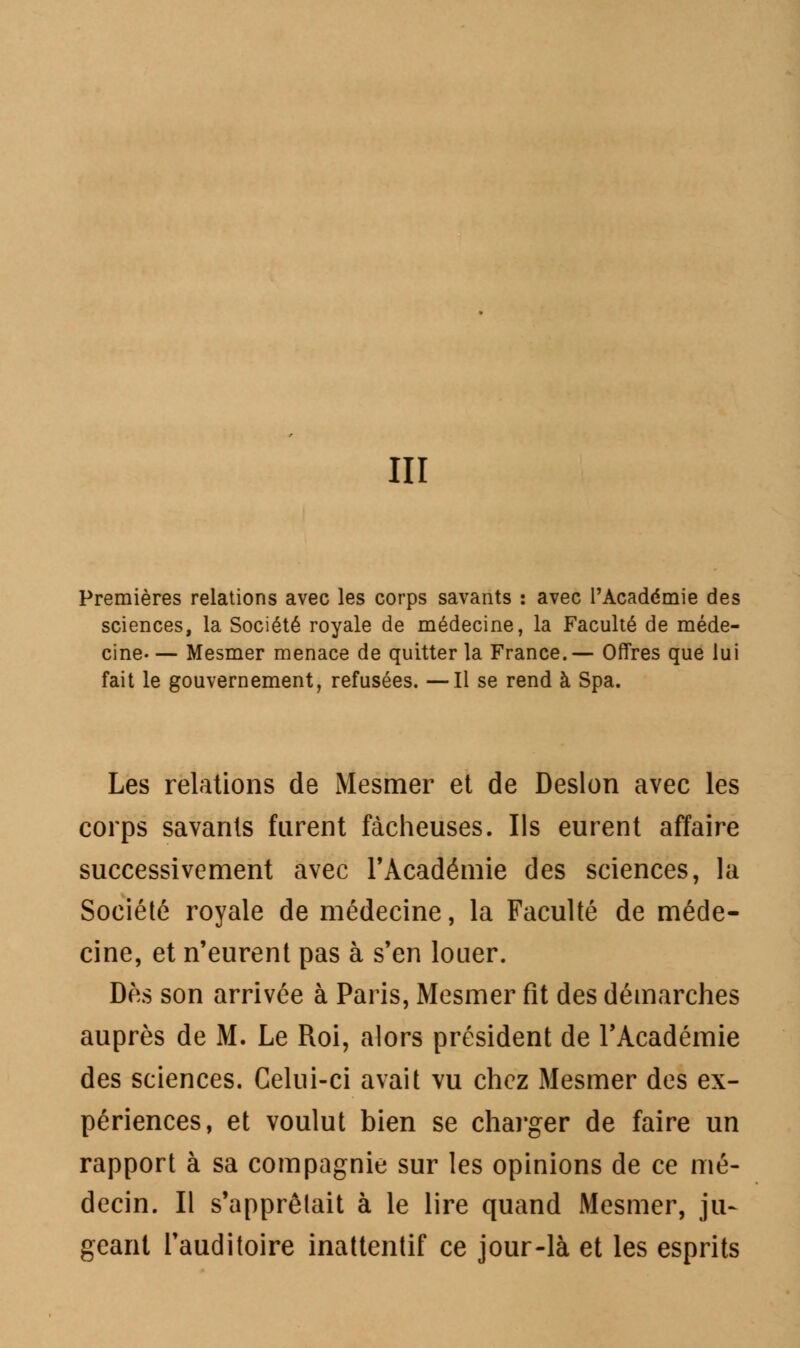 Premières relations avec les corps savants : avec l'Académie des sciences, la Société royale de médecine, la Faculté de méde- cine— Mesmer menace de quitter la France.— Offres que lui fait le gouvernement, refusées. —Il se rend à Spa. Les relations de Mesmer et de Deslon avec les corps savants furent fâcheuses. Ils eurent affaire successivement avec l'Académie des sciences, la Société royale de médecine, la Faculté de méde- cine, et n'eurent pas à s'en louer. Dès son arrivée à Paris, Mesmer fit des démarches auprès de M. Le Roi, alors président de l'Académie des sciences. Celui-ci avait vu chez Mesmer des ex- périences, et voulut bien se charger de faire un rapport à sa compagnie sur les opinions de ce mé- decin. Il s'apprêtait à le lire quand Mesmer, ju- geant l'auditoire inattentif ce jour-là et les esprits