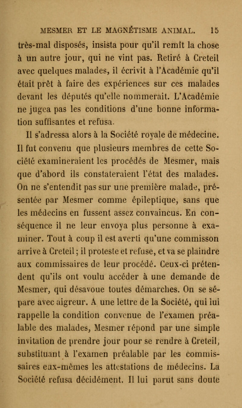 très-mal disposés, insista pour qu'il remît la chose à un autre jour, qui ne vint pas. Retiré à Creteil avec quelques malades, il écrivit à l'Académie qu'il était prêt à faire des expériences sur ces malades devant les députés qu'elle nommerait. L'Académie ne jugea pas les conditions d'une bonne informa- tion suffisantes et refusa. Il s'adressa alors à la Société royale de médecine. Il fut convenu que plusieurs membres de cette So- ciété examineraient les procédés de Mesmer, mais que d'abord ils constateraient l'état des malades. On ne s'entendit pas sur une première malade, pré- sentée par Mesmer comme épileptique, sans que les médecins en fussent assez convaincus. En con- séquence il ne leur envoya plus personne à exa- miner. Tout à coup il est averti qu'une commisson arrive à Creteil ; il proteste et refuse, et va se plaindre aux commissaires de leur procédé. Ceux-ci préten- dent qu'ils ont voulu accéder à une demande de Mesmer, qui désavoue toutes démarches. On se sé- pare avec aigreur. A une lettre de la Société, qui lui rappelle la condition convenue de l'examen préa- lable des malades, Mesmer répond par une simple invitation de prendre jour pour se rendre à Creteil, substituant à l'examen préalable par les commis- saires eux-mômes les attestations de médecins. La Société refusa décidément. Il lui parut sans doute