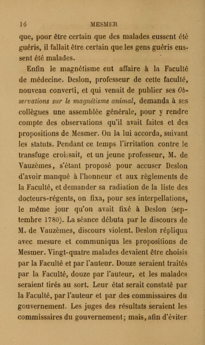 que, pour être certain que des malades eussent été guéris, il fallait être certain que les gens guéris eus- sent été malades. Enfin le magnétisme eut affaire à la Faculté de médecine. Deslon, professeur de cette faculté, nouveau converli, et qui venait de publier ses 06- servations sur le magnétisme animal, demanda à ses collègues une assemblée générale, pour y rendre compte des observations qu'il avait faites et des propositions de Mesmer. On la lui accorda, suivant les statuts. Pendant ce temps l'irritation contre le transfuge croissait, et un jeune professeur, M. de Vauzèmes, s'étant proposé pour accuser Deslon d'avoir manqué à l'bonneur et aux règlements de la Faculté, et demander sa radiation de la liste des docteurs-régents, on fixa, pour ses interpellations, le même jour qu'on avait fixé à Deslon (sep- tembre 1780). La séance débuta par le discours de M. de Vauzèmes, discours violent. Deslon répliqua avec mesure et communiqua les propositions de Mesmer. Vingt-quatre malades devaient être ebo par la Faculté et par l'auteur. Douze seraient traités par la Faculté, douze par l'auteur, et les malades seraient tirés au sort. Leur état serait constaté par la Faculté, par l'auteur et par des commissaires du gouvernement. Les juges des résultats seraient les commissaires du gouvernement; mais, afin d'éviter