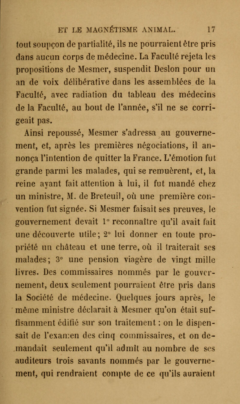 tout soupçon de partialité, ils ne pourraient être pris dans aucun corps de médecine. La Faculté rejeta les propositions de Mesmer, suspendit Deslon pour un an de voix délibérative dans les assemblées de la Faculté, avec radiation du tableau des médecins de la Faculté, au bout de Tannée, s'il ne se corri- geait pas. Ainsi repoussé, Mesmer s'adressa au gouverne- ment, et, après les premières négociations, il an- nonça l'intention de quitter la France. L'émotion fut grande parmi les malades, qui se remuèrent, et, la reine ayant fait attention à lui, il fut mandé chez un ministre, M. de Breteuil, où une première con- vention fut signée. Si Mesmer faisait ses preuves, le gouvernement devait 1° reconnaître qu'il avait fait une découverte utile; 2° lui donner en toute pro- priété un château et une terre, où il traiterait ses malades; 3° une pension viagère de vingt mille livres. Des commissaires nommés par le gouver- nement, deux seulement pourraient être pris dans la Société de médecine. Quelques jours après, le même ministre déclarait à Mesmer qu'on était suf- fisamment édifié sur son traitement : on le dispen- sait de l'examen des cinq commissaires, et on de- mandait seulement qu'il admit au nombre de ses auditeurs trois savants nommés par le gouverne- ment, qui rendraient compte de ce qu'ils auraient