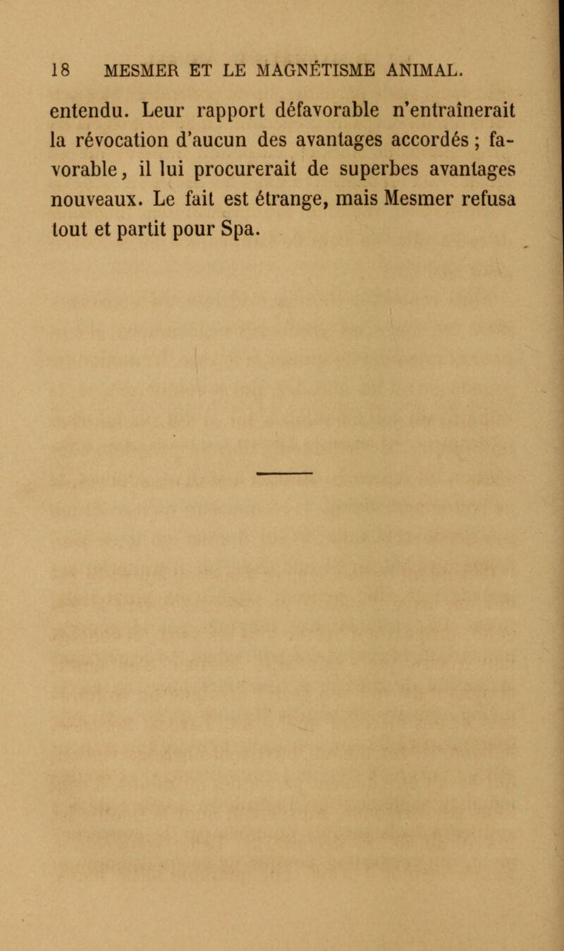 entendu. Leur rapport défavorable n'entraînerait la révocation d'aucun des avantages accordés ; fa- vorable, il lui procurerait de superbes avantages nouveaux. Le fait est étrange, mais Mesmer refusa tout et partit pour Spa.